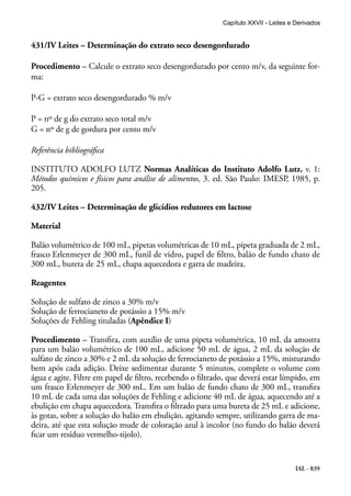IAL - 839
431/IV Leites – Determinação do extrato seco desengordurado
Procedimento – Calcule o extrato seco desengordurado por cento m/v, da seguinte for-
ma:
P-G = extrato seco desengordurado % m/v
P = nº de g do extrato seco total m/v
G = nº de g de gordura por cento m/v
Referência bibliográfica
INSTITUTO ADOLFO LUTZ Normas Analíticas do Instituto Adolfo Lutz. v. 1:
Métodos químicos e físicos para análise de alimentos, 3. ed. São Paulo: IMESP, 1985, p.
205.
432/IV Leites – Determinação de glicídios redutores em lactose
Material
Balão volumétrico de 100 mL, pipetas volumétricas de 10 mL, pipeta graduada de 2 mL,
frasco Erlenmeyer de 300 mL, funil de vidro, papel de filtro, balão de fundo chato de
300 mL, bureta de 25 mL, chapa aquecedora e garra de madeira.
Reagentes
Solução de sulfato de zinco a 30% m/v
Solução de ferrocianeto de potássio a 15% m/v
Soluções de Fehling tituladas (Apêndice I)
Procedimento – Transfira, com auxílio de uma pipeta volumétrica, 10 mL da amostra
para um balão volumétrico de 100 mL, adicione 50 mL de água, 2 mL da solução de
sulfato de zinco a 30% e 2 mL da solução de ferrocianeto de potássio a 15%, misturando
bem após cada adição. Deixe sedimentar durante 5 minutos, complete o volume com
água e agite. Filtre em papel de filtro, recebendo o filtrado, que deverá estar límpido, em
um frasco Erlenmeyer de 300 mL. Em um balão de fundo chato de 300 mL, transfira
10 mL de cada uma das soluções de Fehling e adicione 40 mL de água, aquecendo até a
ebulição em chapa aquecedora. Transfira o filtrado para uma bureta de 25 mL e adicione,
às gotas, sobre a solução do balão em ebulição, agitando sempre, utilizando garra de ma-
deira, até que esta solução mude de coloração azul à incolor (no fundo do balão deverá
ficar um resíduo vermelho-tijolo).
Capítulo XXVII - Leites e Derivados
 
