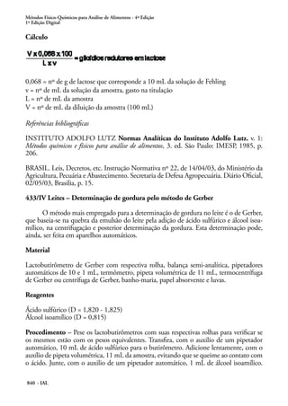 Métodos Físico-Químicos para Análise de Alimentos - 4ª Edição
1ª Edição Digital
840 - IAL
Cálculo
0,068 = nº de g de lactose que corresponde a 10 mL da solução de Fehling
v = nº de mL da solução da amostra, gasto na titulação
L = nº de mL da amostra
V = nº de mL da diluição da amostra (100 mL)
Referências bibliográficas
INSTITUTO ADOLFO LUTZ Normas Analíticas do Instituto Adolfo Lutz. v. 1:
Métodos químicos e físicos para análise de alimentos, 3. ed. São Paulo: IMESP, 1985, p.
206.
BRASIL. Leis, Decretos, etc. Instrução Normativa nº 22, de 14/04/03, do Ministério da
Agricultura, Pecuária e Abastecimento. Secretaria de Defesa Agropecuária. Diário Oficial,
02/05/03, Brasilia, p. 15.
433/IV Leites – Determinação de gordura pelo método de Gerber
O método mais empregado para a determinação de gordura no leite é o de Gerber,
que baseia-se na quebra da emulsão do leite pela adição de ácido sulfúrico e álcool isoa-
mílico, na centrifugação e posterior determinação da gordura. Esta determinação pode,
ainda, ser feita em aparelhos automáticos.
Material
Lactobutirômetro de Gerber com respectiva rolha, balança semi-analítica, pipetadores
automáticos de 10 e 1 mL, termômetro, pipeta volumétrica de 11 mL, termocentrífuga
de Gerber ou centrífuga de Gerber, banho-maria, papel absorvente e luvas.
Reagentes
Ácido sulfúrico (D = 1,820 - 1,825)
Álcool isoamílico (D = 0,815)
Procedimento – Pese os lactobutirômetros com suas respectivas rolhas para verificar se
os mesmos estão com os pesos equivalentes. Transfira, com o auxilio de um pipetador
automático, 10 mL de ácido sulfúrico para o butirômetro. Adicione lentamente, com o
auxílio de pipeta volumétrica, 11 mL da amostra, evitando que se queime ao contato com
o ácido. Junte, com o auxilio de um pipetador automático, 1 mL de álcool isoamílico.
 