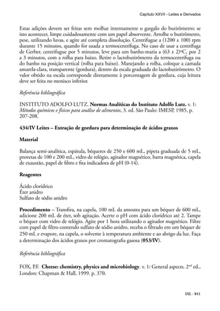 IAL - 841
Estas adições devem ser feitas sem molhar internamente o gargalo do butirômetro; se
isto acontecer, limpe cuidadosamente com um papel absorvente. Arrolhe o butirômetro,
pese, utilizando luvas, e agite até completa dissolução. Centrifugue a (1200 ± 100) rpm
durante 15 minutos, quando for usada a termocentrífuga. No caso de usar a centrífuga
de Gerber, centrifugue por 5 minutos, leve para um banho-maria a (63 ± 2)ºC, por 2
a 3 minutos, com a rolha para baixo. Retire o lactobutirômetro da termocentrífuga ou
do banho na posição vertical (rolha para baixo). Manejando a rolha, coloque a camada
amarela-clara, transparente (gordura), dentro da escala graduada do lactobutirômetro. O
valor obtido na escala corresponde diretamente à porcentagem de gordura, cuja leitura
deve ser feita no menisco inferior.
Referência bibliográfica
INSTITUTO ADOLFO LUTZ. Normas Analíticas do Instituto Adolfo Lutz. v. 1:
Métodos químicos e físicos para análise de alimentos, 3. ed. São Paulo: IMESP, 1985, p.
207-208.
434/IV Leites – Extração de gordura para determinação de ácidos graxos
Material
Balança semi-analítica, espátula, béqueres de 250 e 600 mL, pipeta graduada de 5 mL,
provetas de 100 e 200 mL, vidro de relógio, agitador magnético, barra magnética, capela
de exaustão, papel de filtro e fita indicadora de pH (0-14).
Reagentes
Ácido clorídrico
Éter anidro
Sulfato de sódio anidro
Procedimento – Transfira, na capela, 100 mL da amostra para um béquer de 600 mL,
adicione 200 mL de éter, sob agitação. Acerte o pH com ácido clorídrico até 2. Tampe
o béquer com vidro de relógio. Agite por 1 hora utilizando o agitador magnético. Filtre
com papel de filtro contendo sulfato de sódio anidro, receba o filtrado em um béquer de
250 mL e evapore, na capela, o solvente à temperatura ambiente e ao abrigo da luz. Faça
a determinação dos ácidos graxos por cromatografia gasosa (053/IV).
Referência bibliográfica
FOX, P.F. Cheese: chemistry, physics and microbiology. v. 1: General aspects. 2nd
ed.,
London: Chapman & Hall, 1999. p. 370.
Capítulo XXVII - Leites e Derivados
 