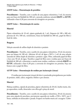 Métodos Físico-Químicos para Análise de Alimentos - 4ª Edição
1ª Edição Digital
842 - IAL
435/IV Leites – Determinação de protídios
Procedimento – Transfira, com o auxílio de uma pipeta volumétrica, 5 mL da amostra
para um frasco de Kjeldahl de 300 mL e proceda conforme método 036/IV ou 037/IV,
utilizando o fator 6,38 para conversão de nitrogênio em proteína.
436/IV Leites – Determinação de caseína
Material
Pipeta volumétrica de 10 mL, pipeta graduada de 1 mL, béqueres de 100 e 400 mL,
provetas de 10 e 100 mL, termômetro, frasco de Kjeldahl de 300 mL, papel de filtro e
funil de vidro.
Reagente
Solução saturada de sulfato duplo de alumínio e potássio
Procedimento – Transfira, com o auxílio de uma pipeta volumétrica, 10 mL da amostra
para um béquer de 100 mL. Adicione 40 mL de água a 50ºC e 1 mL de uma solução
saturada de sulfato duplo de alumínio e potássio e agite. Filtre, utilizando papel de filtro
e lave com 50 mL de água. Transfira o papel de filtro com o resíduo para um frasco de
Kjeldahl de 300 mL e determine a caseína neste resíduo, conforme o método 036/IV ou
037/IV, utilizando o fator 6,38 para a conversão de nitrogênio em proteína. Faça um
branco com o papel de filtro.
437/IV Leites – Determinação do resíduo por incineração (cinzas)
O resíduo por incineração (cinzas) do leite é constituído principalmente por óxidos
de potássio, sódio, cálcio, magnésio, fósforo e por cloretos.
Material
Balança analítica, cápsula de porcelana, pipeta volumétrica de 20 mL, banho-maria, cha-
pa aquecedora, mufla, dessecador com sílica-gel e pinça de metal.
Procedimento – Transfira, com o auxílio de uma pipeta volumétrica, 20 mL da amostra
para uma cápsula de porcelana, previamente aquecida em mufla a (550 ± 10)°C, por 2
horas, resfriada em dessecador e pesada. Evapore em banho-maria até a secagem. Carbo-
 