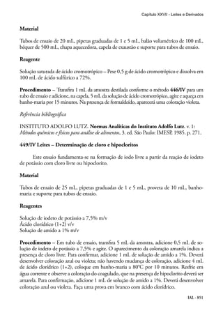 IAL - 851
Material
Tubos de ensaio de 20 mL, pipetas graduadas de 1 e 5 mL, balão volumétrico de 100 mL,
béquer de 500 mL, chapa aquecedora, capela de exaustão e suporte para tubos de ensaio.
Reagente
Solução saturada de ácido cromotrópico – Pese 0,5 g de ácido cromotrópico e dissolva em
100 mL de ácido sulfúrico a 72%.
Procedimento – Transfira 1 mL da amostra destilada conforme o método 446/IV para um
tubo de ensaio e adicione, na capela, 5 mL da solução de ácido cromotrópico, agite e aqueça em
banho-maria por 15 minutos. Na presença de formaldeído, aparecerá uma coloração violeta.
Referência bibliográfica
INSTITUTO ADOLFO LUTZ. Normas Analíticas do Instituto Adolfo Lutz. v. 1:
Métodos químicos e físicos para análise de alimentos, 3. ed. São Paulo: IMESP, 1985. p. 271.
449/IV Leites – Determinação de cloro e hipocloritos
Este ensaio fundamenta-se na formação de iodo livre a partir da reação de iodeto
de potássio com cloro livre ou hipoclorito.
Material
Tubos de ensaio de 25 mL, pipetas graduadas de 1 e 5 mL, proveta de 10 mL, banho-
maria e suporte para tubos de ensaio.
Reagentes
Solução de iodeto de potássio a 7,5% m/v
Ácido clorídrico (1+2) v/v
Solução de amido a 1% m/v
Procedimento – Em tubo de ensaio, transfira 5 mL da amostra, adicione 0,5 mL de so-
lução de iodeto de potássio a 7,5% e agite. O aparecimento da coloração amarela indica a
presença de cloro livre. Para confirmar, adicione 1 mL de solução de amido a 1%. Deverá
desenvolver coloração azul ou violeta; não havendo mudança de coloração, adicione 4 mL
de ácido clorídrico (1+2), coloque em banho-maria a 80°C por 10 minutos. Resfrie em
água corrente e observe a coloração do coagulado, que na presença de hipoclorito deverá ser
amarela. Para confirmação, adicione 1 mL de solução de amido a 1%. Deverá desenvolver
coloração azul ou violeta. Faça uma prova em branco com ácido clorídrico.
Capítulo XXVII - Leites e Derivados
 