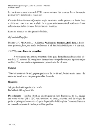 Métodos Físico-Químicos para Análise de Alimentos - 4ª Edição
1ª Edição Digital
854 - IAL
fervido à temperatura interna de 85°C, por um minuto. Este controle deverá dar reação
positiva (serve para testar os reagentes).
Controle de interferentes – Quando a reação na amostra revelar presença de fenóis, deve
ser feito um novo teste sem a adição do reagente solução-tampão de carbonato. Uma
coloração azul indica presença de interferentes fenólicos.
Existe no mercado kit para prova de fosfatase.
Referência bibliográfica
INSTITUTO ADOLFO LUTZ. Normas Analíticas do Instituto Adolfo Lutz. v. 1: Mé-
todos químicos e físicos para análise de alimentos, 3. ed. São Paulo: IMESP, 1985. p. 221-223.
451/IV Leites – Prova de peroxidase
A peroxidase é uma enzima presente no leite, que é destruída quando aquecido aci-
ma de 75°C, por mais de 20 segundos (temperatura e tempo limites para a pasteurização
do leite). Este teste avalia se o processo de pasteurização foi eficiente.
Material
Tubos de ensaio de 20 mL, pipetas graduadas de 2 e 10 mL, banho-maria, capela de
exaustão, termômetro e suporte para tubos de ensaio.
Reagentes
Solução de alcoólica guaiacol a 1% v/v
Peróxido de hidrogênio a 3%
Procedimento – Transfira 10 mL da amostra para um tubo de ensaio de 20 mL, aqueça
em banho-maria a (43 ± 2)°C por 5 minutos. Na capela, adicione 2 mL da solução de
guaiacol pelas paredes do tubo e 3 gotas de peróxido de hidrogênio. O desenvolvimento
de uma coloração salmão indica peroxidase positiva.
 