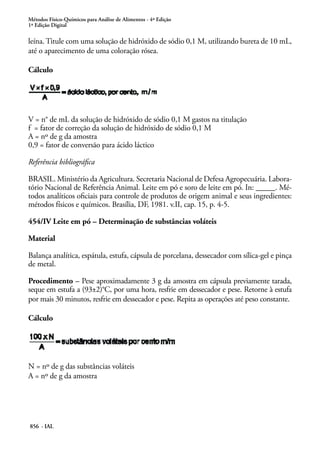 Métodos Físico-Químicos para Análise de Alimentos - 4ª Edição
1ª Edição Digital
856 - IAL
leína. Titule com uma solução de hidróxido de sódio 0,1 M, utilizando bureta de 10 mL,
até o aparecimento de uma coloração rósea.
Cálculo
V = n° de mL da solução de hidróxido de sódio 0,1 M gastos na titulação
f = fator de correção da solução de hidróxido de sódio 0,1 M
A = nº de g da amostra
0,9 = fator de conversão para ácido láctico
Referência bibliográfica
BRASIL. Ministério da Agricultura. Secretaria Nacional de Defesa Agropecuária. Labora-
tório Nacional de Referência Animal. Leite em pó e soro de leite em pó. In: _____. Mé-
todos analíticos oficiais para controle de produtos de origem animal e seus ingredientes:
métodos físicos e químicos. Brasília, DF, 1981. v.II, cap. 15, p. 4-5.
454/IV Leite em pó – Determinação de substâncias voláteis
Material
Balança analítica, espátula, estufa, cápsula de porcelana, dessecador com sílica-gel e pinça
de metal.
Procedimento – Pese aproximadamente 3 g da amostra em cápsula previamente tarada,
seque em estufa a (93±2)°C, por uma hora, resfrie em dessecador e pese. Retorne à estufa
por mais 30 minutos, resfrie em dessecador e pese. Repita as operações até peso constante.
Cálculo
N = nº de g das substâncias voláteis
A = nº de g da amostra
 