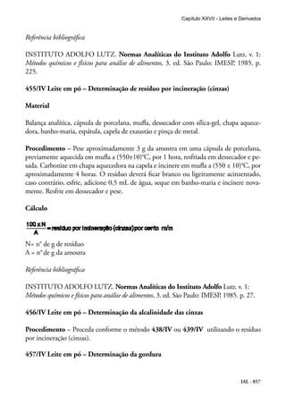 IAL - 857
Referência bibliográfica
INSTITUTO ADOLFO LUTZ. Normas Analíticas do Instituto Adolfo Lutz. v. 1:
Métodos químicos e físicos para análise de alimentos, 3. ed. São Paulo: IMESP, 1985. p.
225.
455/IV Leite em pó – Determinação de resíduo por incineração (cinzas)
Material
Balança analítica, cápsula de porcelana, mufla, dessecador com sílica-gel, chapa aquece-
dora, banho-maria, espátula, capela de exaustão e pinça de metal.
Procedimento – Pese aproximadamente 3 g da amostra em uma cápsula de porcelana,
previamente aquecida em mufla a (550±10)°C, por 1 hora, resfriada em dessecador e pe-
sada. Carbonize em chapa aquecedora na capela e incinere em mufla a (550 ± 10)°C, por
aproximadamente 4 horas. O resíduo deverá ficar branco ou ligeiramente acinzentado,
caso contrário, esfrie, adicione 0,5 mL de água, seque em banho-maria e incinere nova-
mente. Resfrie em dessecador e pese.
Cálculo
N= n° de g de resíduo
A = n°de g da amostra
Referência bibliográfica
INSTITUTO ADOLFO LUTZ. Normas Analíticas do Instituto Adolfo Lutz. v. 1:
Métodos químicos e físicos para análise de alimentos, 3. ed. São Paulo: IMESP, 1985. p. 27.
456/IV Leite em pó – Determinação da alcalinidade das cinzas
Procedimento – Proceda conforme o método 438/IV ou 439/IV utilizando o resíduo
por incineração (cinzas).
457/IV Leite em pó – Determinação da gordura
Capítulo XXVII - Leites e Derivados
 