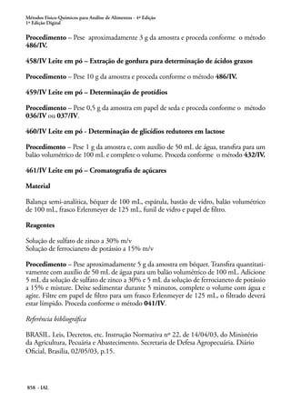 Métodos Físico-Químicos para Análise de Alimentos - 4ª Edição
1ª Edição Digital
858 - IAL
Procedimento – Pese aproximadamente 3 g da amostra e proceda conforme o método
486/IV.
458/IV Leite em pó – Extração de gordura para determinação de ácidos graxos
Procedimento – Pese 10 g da amostra e proceda conforme o método 486/IV.
459/IV Leite em pó – Determinação de protídios
Procedimento – Pese 0,5 g da amostra em papel de seda e proceda conforme o método
036/IV ou 037/IV.
460/IV Leite em pó - Determinação de glicídios redutores em lactose
Procedimento – Pese 1 g da amostra e, com auxílio de 50 mL de água, transfira para um
balão volumétrico de 100 mL e complete o volume. Proceda conforme o método 432/IV.
461/IV Leite em pó – Cromatografia de açúcares
Material
Balança semi-analítica, béquer de 100 mL, espátula, bastão de vidro, balão volumétrico
de 100 mL, frasco Erlenmeyer de 125 mL, funil de vidro e papel de filtro.
Reagentes
Solução de sulfato de zinco a 30% m/v
Solução de ferrocianeto de potássio a 15% m/v
Procedimento – Pese aproximadamente 5 g da amostra em béquer. Transfira quantitati-
vamente com auxílio de 50 mL de água para um balão volumétrico de 100 mL. Adicione
5 mL da solução de sulfato de zinco a 30% e 5 mL da solução de ferrocianeto de potássio
a 15% e misture. Deixe sedimentar durante 5 minutos, complete o volume com água e
agite. Filtre em papel de filtro para um frasco Erlenmeyer de 125 mL, o filtrado deverá
estar límpido. Proceda conforme o método 041/IV.
Referência bibliográfica
BRASIL. Leis, Decretos, etc. Instrução Normativa nº 22, de 14/04/03, do Ministério
da Agricultura, Pecuária e Abastecimento. Secretaria de Defesa Agropecuária. Diário
Oficial, Brasilia, 02/05/03, p.15.
 