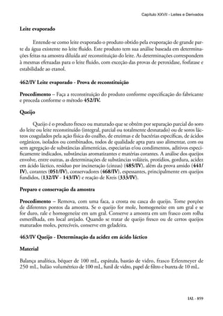 IAL - 859
Leite evaporado
Entende-se como leite evaporado o produto obtido pela evaporação de grande par-
te da água existente no leite fluido. Este produto tem sua análise baseada em determina-
ções feitas na amostra diluída até reconstituição do leite. As determinações correspondem
à mesmas efetuadas para o leite fluido, com exceção das provas de peroxidase, fosfatase e
estabilidade ao etanol.
462/IV Leite evaporado - Prova de reconstituição
Procedimento – Faça a reconstituição do produto conforme especificação do fabricante
e proceda conforme o método 452/IV.
Queijo
Queijo é o produto fresco ou maturado que se obtém por separação parcial do soro
do leite ou leite reconstituído (integral, parcial ou totalmente desnatado) ou de soros lác-
teos coagulados pela ação física do coalho, de enzimas e de bactérias específicas, de ácidos
orgânicos, isolados ou combinados, todos de qualidade apta para uso alimentar, com ou
sem agregação de substâncias alimentícias, especiarias e/ou condimentos, aditivos especi-
ficamente indicados, substâncias aromatizantes e matérias corantes. A análise dos queijos
envolve, entre outras, as determinações de substâncias voláteis, protídios, gordura, acidez
em ácido láctico, resíduo por incineração (cinzas) (485/IV), além da prova amido (441/
IV), corantes (051/IV), conservadores (468/IV), espessantes, principalmente em queijos
fundidos, (132/IV - 143/IV) e reação de Kreis (333/IV).
Preparo e conservação da amostra
Procedimento – Remova, com uma faca, a crosta ou casca do queijo. Tome porções
de diferentes pontos da amostra. Se o queijo for mole, homogeneíze em um gral e se
for duro, rale e homogeneíze em um gral. Conserve a amostra em um frasco com rolha
esmerilhada, em local arejado. Quando se tratar de queijo fresco ou de certos queijos
maturados moles, perecíveis, conserve em geladeira.
463/IV Queijo - Determinação da acidez em ácido láctico
Material
Balança analítica, béquer de 100 mL, espátula, bastão de vidro, frasco Erlenmeyer de
250 mL, balão volumétrico de 100 mL, funil de vidro, papel de filtro e bureta de 10 mL.
Capítulo XXVII - Leites e Derivados
 