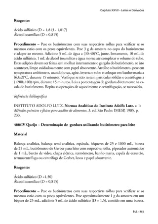 IAL - 861
Reagentes
Ácido sulfúrico (D = 1,813 - 1,817)
Álcool isoamílico (D = 0,815)
Procedimento – Pese os butirômetros com suas respectivas rolhas para verificar se os
mesmos estão com os pesos equivalentes. Pese 3 g da amostra no copo do butirômetro
e adapte ao mesmo. Adicione 5 mL de água a (30-40)°C, junte, lentamente, 10 mL de
ácido sulfúrico, 1 mL de álcool isoamílico e água morna até completar o volume do tubo.
Estas adições devem ser feitas sem molhar internamente o gargalo do butirômetro, se isto
acontecer, limpe cuidadosamente com papel absorvente. Arrolhe o butirômetro, pese em
temperatura ambiente e, usando luvas, agite, inverta o tubo e coloque em banho-maria a
(63±2)°C, durante 15 minutos. Verifique se não restam partículas sólidas e centrifugue a
(1200±100) rpm, durante 15 minutos. Leia a porcentagem de gordura direta­mente na es-
cala do butirômetro. Repita as operações de aquecimento e centrifugação, se necessário.
Referência bibliográfica
INSTITUTO ADOLFO LUTZ. Normas Analíticas do Instituto Adolfo Lutz. v. 1:
Métodos químicos e físicos para análise de alimentos, 3. ed. São Paulo: IMESP, 1985. p.
233.
466/IV Queijo – Determinação de gordura utilizando butirômetro para leite
Material
Balança analítica, balança semi-analítica, espátula, béqueres de 25 e 1000 mL, bureta
de 25 mL, butirômetro de Gerber para leite com respectiva rolha, pipetador automático
de 1 mL, bastão de vidro, chapa elétrica, termômetro, banho maria, capela de exaustão,
termocentrífuga ou centrífuga de Gerber, luvas e papel absorvente.
Reagentes
Ácido sulfúrico (D =1,50)
Álcool isoamílico (D = 0,815)
Procedimento – Pese os butirômetros com suas respectivas rolhas para verificar se os
mesmos estão com os pesos equivalentes. Pese aproximadamente 1 g da amostra em um
béquer de 25 mL, adicione 5 mL de ácido sulfúrico (D = 1,5), contido em uma bureta.
Capítulo XXVII - Leites e Derivados
 