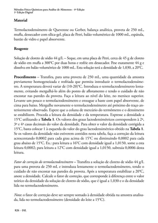Métodos Físico-Químicos para Análise de Alimentos - 4ª Edição
1ª Edição Digital
826 - IAL
Material
Termolactodensímetro de Quevenne ou Gerber, balança analítica, proveta de 250 mL,
mufla, dessecador com sílica-gel, placa de Petri, balão volumétrico de 1000 mL, espátula,
bastão de vidro e papel absorvente.
Reagente
Solução de cloreto de sódio 44 g/L – Seque, em uma placa de Petri, cerca de 45 g de cloreto
de sódio em mufla a 300°C por duas horas e resfrie em dessecador. Pese exatamente 44 g e
dissolva em balão volumétrico de 1000 mL. Esta solução terá a densidade de 1,030, a 20°C.
Procedimento – Transfira, para uma proveta de 250 mL, uma quantidade da amostra
previamente homogeneizada e resfriada que permita introduzir o termolactodensíme-
tro. A temperatura deverá variar de (10-20)°C. Introduza o termolactodensímetro lenta-
mente, evitando mergulhá-lo além do ponto de afloramento e tendo o cuidado de não
encostar nas paredes da proveta. Faça a leitura ao nível do leite, no menisco superior.
Levante um pouco o termolactodensímetro e enxugue a haste com papel absorvente, de
cima para baixo. Mergulhe novamente o termolactodensímetro até próximo do traço an-
teriormente observado. Espere que a coluna de mercúrio do termômetro e o densímetro
se estabilizem. Proceda a leitura da densidade e da temperatura. Expresse a densidade a
15°C utilizando a Tabela 1. Os valores dos graus lactodensimétricos correspondem à 2ª,
3ª e 4ª casas decimais do valor da densidade. Para obter o valor da densidade corrigida a
15°C, basta colocar 1 à esquerda do valor do grau lactodensimétrico obtido na Tabela 1.
Se os valores da densidade não estiverem contidos nesta tabela, faça a correção da leitura
acrescentando 0,0002 para cada grau acima de 15°C ou diminuindo 0,0002 para cada
grau abaixo de 15°C. Ex.: para leitura a 16°C com densidade igual a 1,0150, some a esta
leitura 0,0002; para leitura a 12°C com densidade igual a 1,0150, subtraia 0,0006 desta
leitura.
Fator de correção do termolactodensímetro – Transfira a solução de cloreto de sódio 44 g/L
para uma proveta de 250 mL e introduza lentamente o termolactodensímetro, tendo o
cuidado de não encostar nas paredes da proveta. Após a temperatura estabilizar a 20°C,
anote a densidade. Calcule o fator de correção, que corresponde à diferença entre o valor
teórico da densidade da solução de cloreto de sódio, que é igual a 1,030 e o da densidade
lida no termolactodensímetro.
Nota: o fator de correção deve ser sempre somado à densidade obtida na amostra analisa-
da, lida no termolactodensímetro (densidade do leite a 15°C).
 