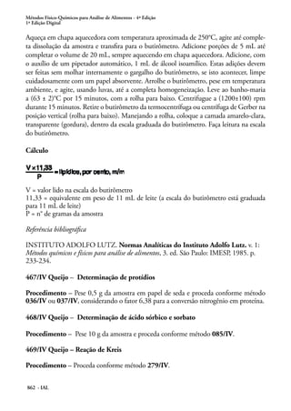 Métodos Físico-Químicos para Análise de Alimentos - 4ª Edição
1ª Edição Digital
862 - IAL
Aqueça em chapa aquecedora com temperatura aproximada de 250°C, agite até comple-
ta dissolução da amostra e transfira para o butirômetro. Adicione porções de 5 mL até
completar o volume de 20 mL, sempre aquecendo em chapa aquecedora. Adicione, com
o auxílio de um pipetador automático, 1 mL de álcool isoamílico. Estas adições devem
ser feitas sem molhar internamente o gargalho do butirômetro, se isto acontecer, limpe
cuidadosamente com um papel absorvente. Arrolhe o butirômetro, pese em temperatura
ambiente, e agite, usando luvas, até a completa homogeneização. Leve ao banho-maria
a (63 ± 2)°C por 15 minutos, com a rolha para baixo. Centrifugue a (1200±100) rpm
durante 15 minutos. Retire o butirômetro da termocentrífuga ou centrífuga de Gerber na
posição vertical (rolha para baixo). Manejando a rolha, coloque a camada amarelo-clara,
transparente (gordura), dentro da escala graduada do butirômetro. Faça leitura na escala
do butirômetro.
Cálculo
V = valor lido na escala do butirômetro
11,33 = equivalente em peso de 11 mL de leite (a escala do butirômetro está graduada
para 11 mL de leite)
P = n° de gramas da amostra
Referência bibliográfica
INSTITUTO ADOLFO LUTZ. Normas Analíticas do Instituto Adolfo Lutz. v. 1:
Métodos químicos e físicos para análise de alimentos, 3. ed. São Paulo: IMESP, 1985. p.
233-234.
467/IV Queijo – Determinação de protídios
Procedimento – Pese 0,5 g da amostra em papel de seda e proceda conforme método
036/IV ou 037/IV, considerando o fator 6,38 para a conversão nitrogênio em proteína.
468/IV Queijo – Determinação de ácido sórbico e sorbato
Procedimento – Pese 10 g da amostra e proceda conforme método 085/IV.
469/IV Queijo – Reação de Kreis
Procedimento – Proceda conforme método 279/IV.
 