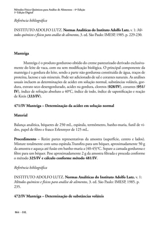 Métodos Físico-Químicos para Análise de Alimentos - 4ª Edição
1ª Edição Digital
864 - IAL
Referência bibliográfica
INSTITUTO ADOLFO LUTZ. Normas Analíticas do Instituto Adolfo Lutz. v. 1: Mé-
todos químicos e físicos para análise de alimentos, 3. ed. São Paulo: IMESP, 1985. p. 229-230.
Manteiga
Manteiga é o produto gorduroso obtido do creme pasteurizado derivado exclusiva-
mente do leite de vaca, com ou sem modificação biológica. O principal componente da
manteiga é a gordura do leite, sendo a parte não gordurosa constituída de água, traços de
proteína, lactose e sais minerais. Pode ser adicionado de sal e corantes naturais. As análises
usuais incluem as determinações de acidez em solução normal, substâncias voláteis, gor-
dura, extrato seco desengordurado, acidez na gordura, cloretos (028/IV), corantes (051/
IV), índice de refração absoluto a 40°C, índice de iodo, índice de saponificação e reação
de Kreis (333/IV).
471/IV Manteiga – Determinação da acidez em solução normal
Material
Balança analitica, béqueres de 250 mL, espátula, termômetro, banho-maria, funil de vi-
dro, papel de filtro e frasco Erlenmyer de 125 mL.
Procedimento – Retire partes representativas da amostra (superfície, centro e lados).
Misture totalmente com uma espátula.Transfira para um béquer, aproximadamente 50 g
da amostra e aqueça até fusão em banho-maria a (40-45)°C. Separe a camada gordurosa e
filtre para um béquer. Pese aproximadamente 2 g da amostra filtrada e proceda conforme
o método 325/IV e cálculo conforme método 481/IV.
Referência bibliográfica
INSTITUTO ADOLFO LUTZ. Normas Analíticas do Instituto Adolfo Lutz. v. 1:
Métodos químicos e físicos para análise de alimentos, 3. ed. São Paulo: IMESP, 1985. p.
235.
472/IV Manteiga – Determinação de substâncias voláteis
 