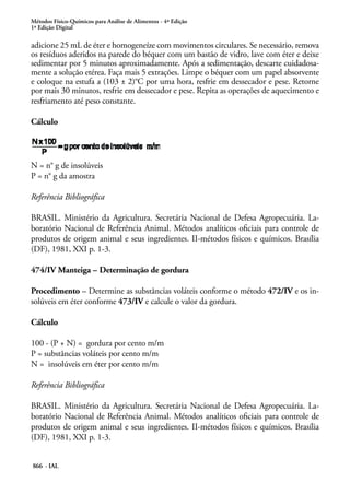 Métodos Físico-Químicos para Análise de Alimentos - 4ª Edição
1ª Edição Digital
866 - IAL
adicione 25 mL de éter e homogeneíze com movimentos circulares. Se necessário, remova
os resíduos aderidos na parede do béquer com um bastão de vidro, lave com éter e deixe
sedimentar por 5 minutos aproximadamente. Após a sedimentação, descarte cuidadosa-
mente a solução etérea. Faça mais 5 extrações. Limpe o béquer com um papel absorvente
e coloque na estufa a (103 ± 2)°C por uma hora, resfrie em dessecador e pese. Retorne
por mais 30 minutos, resfrie em dessecador e pese. Repita as operações de aquecimento e
resfriamento até peso constante.
Cálculo
N = n° g de insolúveis
P = n° g da amostra
	
Referência Bibliográfica
BRASIL. Ministério da Agricultura. Secretária Nacional de Defesa Agropecuária. La-
boratório Nacional de Referência Animal. Métodos analíticos oficiais para controle de
produtos de origem animal e seus ingredientes. II-métodos físicos e químicos. Brasília
(DF), 1981, XXI p. 1-3.
474/IV Manteiga – Determinação de gordura
Procedimento – Determine as substâncias voláteis conforme o método 472/IV e os in-
solúveis em éter conforme 473/IV e calcule o valor da gordura.
Cálculo
100 - (P + N) = gordura por cento m/m
P = substâncias voláteis por cento m/m
N = insolúveis em éter por cento m/m
Referência Bibliográfica
BRASIL. Ministério da Agricultura. Secretária Nacional de Defesa Agropecuária. La-
boratório Nacional de Referência Animal. Métodos analíticos oficiais para controle de
produtos de origem animal e seus ingredientes. II-métodos físicos e químicos. Brasília
(DF), 1981, XXI p. 1-3.
 