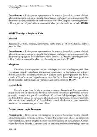 Métodos Físico-Químicos para Análise de Alimentos - 4ª Edição
1ª Edição Digital
868 - IAL
Procedimento – Retire partes representativas da amostra (superfície, centro e lados).
Misture totalmente com uma espátula. Transfira para um béquer, aproximadamente 20 g
da amostra e aqueça até fusão em banho-maria a (40 - 45)°C. Separe a camada gordurosa
e filtre-a para um béquer Utilize a amostra filtrada e proceda conforme método 328/IV.
480/IV Manteiga – Reação de Kreis
Material
Béqueres de 250 mL, espátula, termômetro, banho-maria a (40-45)°C, funil de vidro e
papel de filtro.
Procedimento – Retire partes representativas da amostra (superfície, centro e lados).
Misture totalmente com uma espátula. Transfira para um béquer, aproximadamente 50 g
da amostra e aqueça até fusão em banho-maria a (40-45)°C. Separe a camada gordurosa
e filtre. Utilize a amostra filtrada e proceda conforme o método 333/IV.
Margarina
Entende-se por margarina o produto obtido por processo de hidrogenação de óleos
vegetais em emulsão estável com leite ou seus constituintes ou derivados e outros ingre-
dientes, destinado à alimentação humana. A gordura láctea, quando presente, não deverá
exceder a 3% m/m do teor de gordura total. A análise é semelhante à de manteiga, deven-
do ser incluída a determinação de vitamina A conforme o método 357/IV.
Doce de Leite
Entende-se por doce de leite o produto resultante da cocção de leite com açúcar,
podendo ou não ser adicionado de outras substâncias alimentícias permitidas, até con-
centração conveniente e parcial caramelização. O produto é designado por doce de leite
ou doce de leite seguida da substância adicionada que o caracteriza, como por exemplo,
“doce de leite com amendoim”. O doce de leite é classificado de acordo com a sua consis-
tência em: cremoso ou em pasta e em tablete.
Preparo e conservação da amostra
Procedimento – Retire partes representativas da amostra (superfície, centro e lados).
Misture totalmente com uma espátula. No caso de produtos com adições de frutas e/ou
outro ingrediente, triture em gral, moinho e/ou homogeneíze em liqüidificador. Conser-
ve em frasco bem fechado. A amostra deve ser analisada preferencialmente logo após seu
 