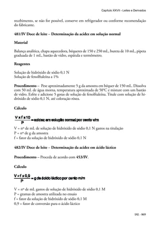 IAL - 869
recebimento, se não for possível, conserve em refrigerador ou conforme recomendação
do fabricante.
481/IV Doce de leite – Determinação da acidez em solução normal
Material
Balança analítica, chapa aquecedora, béqueres de 150 e 250 mL, bureta de 10 mL, pipeta
graduada de 1 mL, bastão de vidro, espátula e termômetro.
Reagentes
Solução de hidróxido de sódio 0,1 N
Solução de fenolftaleína a 1%
Procedimento – Pese aproximadamente 5 g da amostra em béquer de 150 mL. Dissolva
com 50 mL de água morna, temperatura aproximada de 50°C e misture com um bastão
de vidro. Esfrie e adicione 5 gotas de solução de fenolftaleína. Titule com solução de hi-
dróxido de sódio 0,1 N, até coloração rósea.
Cálculo
V = nº de mL de solução de hidróxido de sódio 0,1 N gastos na titulação
P = nº de g da amostra
f = fator da solução de hidróxido de sódio 0,1 N
482/IV Doce de leite – Determinação da acidez em ácido láctico
Procedimento – Proceda de acordo com 453/IV.
Cálculo
V = nº de mL gastos de solução de hidróxido de sódio 0,1 M
P = gramas de amostra utilizada no ensaio
f = fator da solução de hidróxido de sódio 0,1 M
0,9 = fator de conversão para o ácido láctico
Capítulo XXVII - Leites e Derivados
 