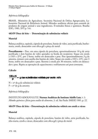 Métodos Físico-Químicos para Análise de Alimentos - 4ª Edição
1ª Edição Digital
870 - IAL
Referência bibliográfica
BRASIL. Ministério da Agricultura. Secretária Nacional de Defesa Agropecuária. La-
boratório Nacional de Referência Animal. Métodos analíticos oficiais para controle de
produtos de origem animal e seus ingredientes. II-métodos físicos e químicos. Brasília
(DF), 1981, XVI p. 5-6.
483/IV Doce de leite – Determinação de substâncias voláteis
Material
Balança analítica, espátula, cápsula de porcelana, bastão de vidro, areia purificada, banho-
maria, estufa, dessecador com sílica-gel e pinça de metal.
Procedimento – Pese, em uma cápsula de porcelana, aproximadamente 10 g de areia
purificada e dois bastões de vidro apoiados na borda do recipiente. Seque em estufa
a (103 ± 2)°C, por 2 horas, resfrie em dessecador e pese. Pese aproximadamente 3 g da
amostra, misture com auxílio dos bastões de vidro. Seque em estufa a (103 ± 2)°C, por 3
horas, resfrie em dessecador e pese. Retorne à estufa por 30 minutos, resfrie em desseca-
dor e pese. Repita as operações de aquecimento e resfriamento até peso constante.
Cálculo
N = nº de g de substâncias voláteis
P = nº de g da amostra
Referência bibliográfica
INSTITUTO ADOLFO LUTZ. Normas Analíticas do Instituto Adolfo Lutz. v. 1:
Métodos químicos e físicos para análise de alimentos, 3. ed. São Paulo: IMESP, 1985, p. 22.
484/IV Doce de leite – Determinação de substâncias voláteis em estufa a vácuo
Material
Balança analítica, espátula, cápsula de porcelana, bastões de vidro, areia purificada, ba-
nho-maria, estufa a vácuo, dessecador com sílica-gel e pinça de metal.
 