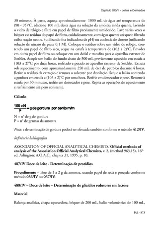 IAL - 873
30 minutos. À parte, aqueça aproximadamente 1000 mL de água até temperatura de
(90 - 95)°C, adicione 100 mL desta água na solução da amostra ainda quente, lavando
o vidro de relógio e filtre em papel de filtro previamente umidecido. Lave várias vezes o
béquer e o resíduo do papel de filtro, cuidadosamente, com água quente até que o filtrado
exiba reação neutra, (utilizando fita indicadora de pH) ou ausência de cloreto (utilizando
solução de nitrato de prata 0,1 M). Coloque o resíduo sobre um vidro de relógio, con-
tendo um papel de filtro seco, seque na estufa à temperatura de (103 ± 2)°C. Envolva
em outro papel de filtro ou coloque em um dedal e transfira para o aparelho extrator de
Soxhlet. Acople um balão de fundo chato de 300 mL previamente aquecido em estufa a
(103 ± 2)ºC por duas horas, resfriado e pesado ao aparelho extrator de Soxhlet. Extraia
sob aquecimento, com aproximadamente 250 mL de éter de petróleo durante 4 horas.
Retire o resíduo da extração e remova o solvente por destilação. Seque o balão contendo
a gordura em estufa a (103 ± 2)°C por uma hora. Resfrie em dessecador e pese. Retorne à
estufa por 30 minutos, resfrie em dessecador e pese. Repita as operações de aquecimento
e resfriamento até peso constante.
Cálculo
N = n° de g de gordura
P = n° de gramas da amostra
Nota: a determinação de gordura poderá ser efetuada também conforme o método 412/IV.
Referência bibliográfica
ASSOCIATION OF OFFICIAL ANALYTICAL CHEMISTS. Official methods of
analysis of the Association Official Analytical Chemists. v. 2, (method 963.15). 16th
ed. Arlington: A.O.A.C., chapter 31, 1995. p. 10.
487/IV Doce de leite - Determinação de protídios
Procedimento – Pese de 1 a 2 g da amostra, usando papel de seda e proceda conforme
método 036/IV ou 037/IV.
488/IV – Doce de leite – Determinação de glicídios redutores em lactose
Material
Balança analítica, chapa aquecedora, béquer de 200 mL, balão volumétrico de 100 mL,
Capítulo XXVII - Leites e Derivados
 