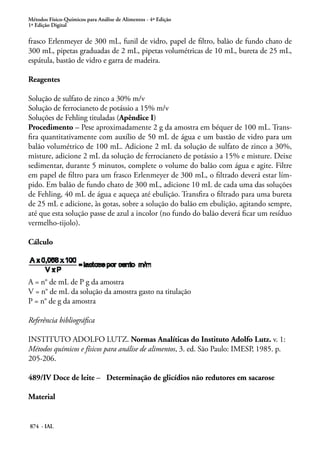 Métodos Físico-Químicos para Análise de Alimentos - 4ª Edição
1ª Edição Digital
874 - IAL
frasco Erlenmeyer de 300 mL, funil de vidro, papel de filtro, balão de fundo chato de
300 mL, pipetas graduadas de 2 mL, pipetas volumétricas de 10 mL, bureta de 25 mL,
espátula, bastão de vidro e garra de madeira.
Reagentes
Solução de sulfato de zinco a 30% m/v
Solução de ferrocianeto de potássio a 15% m/v
Soluções de Fehling tituladas (Apêndice I)
Procedimento – Pese aproximadamente 2 g da amostra em béquer de 100 mL. Trans-
fira quantitativamente com auxílio de 50 mL de água e um bastão de vidro para um
balão volumétrico de 100 mL. Adicione 2 mL da solução de sulfato de zinco a 30%,
misture, adicione 2 mL da solução de ferrocianeto de potássio a 15% e misture. Deixe
sedimentar, durante 5 minutos, complete o volume do balão com água e agite. Filtre
em papel de filtro para um frasco Erlenmeyer de 300 mL, o filtrado deverá estar lím-
pido. Em balão de fundo chato de 300 mL, adicione 10 mL de cada uma das soluções
de Fehling, 40 mL de água e aqueça até ebulição. Transfira o filtrado para uma bureta
de 25 mL e adicione, às gotas, sobre a solução do balão em ebulição, agitando sempre,
até que esta solução passe de azul a incolor (no fundo do balão deverá ficar um resíduo
vermelho-tijolo).
Cálculo
A = n° de mL de P g da amostra
V = n° de mL da solução da amostra gasto na titulação
P = n° de g da amostra
Referência bibliográfica
INSTITUTO ADOLFO LUTZ. Normas Analíticas do Instituto Adolfo Lutz. v. 1:
Métodos químicos e físicos para análise de alimentos, 3. ed. São Paulo: IMESP, 1985. p.
205-206.
489/IV Doce de leite – Determinação de glicídios não redutores em sacarose
Material
 
