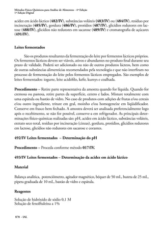 Métodos Físico-Químicos para Análise de Alimentos - 4ª Edição
1ª Edição Digital
878 - IAL
acidez em ácido láctico (482/IV), substâncias voláteis (483/IV) ou (484/IV), resíduo por
incineração (485/IV), gordura (486/IV), protídios (487/IV), glicídios redutores em lac-
tose (488/IV), glicídios não redutores em sacarose (489/IV) e cromatografia de açúcares
(491/IV).
Leites fermentados
São os produtos resultantes da fermentação do leite por fermentos lácticos próprios.
Os fermentos lácticos devem ser viáveis, ativos e abundantes no produto final durante seu
prazo de validade. Poderá ser adicionado ou não de outros produtos lácteos, bem como
de outras substâncias alimentícias recomendados pela tecnologia e que não interfiram no
processo de fermentação do leite pelos fermentos lácticos empregados. São exemplos de
leites fermentados: iogurte, leite acidófilo, kefir, kumys e coalhada.
Procedimento – Retire parte representativa da amostra quando for líquida. Quando for
cremosa ou pastosa, retire partes da superfície, centro e lados. Misture totalmente com
uma espátula ou bastão de vidro. No caso de produtos com adições de frutas e/ou cereais
e/ou outro ingrediente, triture em gral, moinho e/ou homogeneíze em liqüidificador.
Conserve em frasco bem fechado. A amostra deverá ser analisada preferencialmente logo
após o recebimento, se não for possível, conserve-a em refrigerador. As principais deter-
minações físico-químicas realizadas são: pH, acidez em ácido láctico, substâncias voláteis,
extrato seco total, resíduo por incineração (cinzas), gordura, protídios, glicídios redutores
em lactose, glicídios não redutores em sacarose e corantes.
492/IV Leites fermentados – Determinação do pH
Procedimento – Proceda conforme método 017/IV.
493/IV Leites fermentados – Determinação da acidez em ácido láctico
Material
Balança analítica, potenciômetro, agitador magnético, béquer de 50 mL, bureta de 25 mL,
pipeta graduada de 10 mL, bastão de vidro e espátula.
Reagentes
Solução de hidróxido de sódio 0,1 M
Solução de fenolftaleína a 1%
 