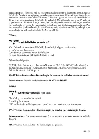IAL - 879
Procedimento – Pipete 10 mL ou pese aproximadamente 10 g da amostra em um béquer
de 50 mL. Adicione com pipeta graduada aproximadamente 10 mL de água isenta de gás
carbônico e misture com bastão de vidro. Adicione 5 gotas da solução de fenolftaleína.
Titule com uma solução de hidróxido de sódio 0,1 M, utilizando bureta de 25 mL, até
o aparecimento de uma coloração rósea. No caso de produtos onde a coloração interfere
na visualização do ponto de viragem da fenolftaleína, faça titulação potenciométrica. Para
isto, mergulhe os eletrodos de pH e verifique se estão bem imersos. Titule, sob agitação,
com solução de hidróxido de sódio 0,1 M, até pH 8,3.
Cálculo
V = n° de mL de solução de hidróxido de sódio 0,1 M gasto na titulação
P = n° g ou mL da amostra
0,9 = fator de conversão para o ácido láctico
f = fator da solução de hidróxido de sódio 0,1 M
Referência bibliográfica
BRASIL. Leis, Decretos, etc. Instrução Normativa Nº 22, de 14/04/03, do Ministério
da Agricultura, Pecuária e Abastecimento. Secretaria de Defesa Agropecuária. Diário
Oficial, Brasilia, 02/05/03, p. 11.
494/IV Leites fermentados – Determinação de substâncias voláteis e extrato seco total
Procedimento: Proceda conforme método 483/IV ou 484/IV.
Cálculo
N = n° de g das substâncias voláteis
P = n°de g da amostra
(100 - substâncias voláteis por cento m/m) = extrato seco total por cento m/m
495/IV Leites fermentados – Determinação do resíduo por incineração (cinzas)
Procedimento – Pese aproximadamente 5 g da amostra e proceda conforme método
437/IV.
496/IV Leites fermentados – Determinação de gordura
Capítulo XXVII - Leites e Derivados
 