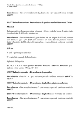 Métodos Físico-Químicos para Análise de Alimentos - 4ª Edição
1ª Edição Digital
880 - IAL
Procedimento – Pese aproximadamente 5 g da amostra e proceda conforme o método
486/IV.
497/IV Leites fermentados – Determinação de gordura com butirômetro de Gerber
Material
Balança analítica, chapa aquecedora, béquer de 100 mL, espátula, bastão de vidro, balão
de volumétrico de 100 mL e termômetro.
Procedimento – Pese exatamente 10 g da amostra em um béquer de 100 mL, dissolva
com 30 mL de água a (40 - 50)°C com auxílio de um bastão de vidro, transfira para um
balão volumétrico de 100 mL, resfrie e complete o volume. Proceda conforme o método
433/IV.
Cálculo
V x 10 = gordura por cento m/v
V = valor lido na escala do butirômetro
Referência bibliográfica
SILVA, P. H. F.et al. Físico-química do leite e derivados – Métodos Analíticos. Juiz
de Fora: Minas Gerais. 1997. p. 154-155.
498/IV Leites fermentados – Determinação de protídios
Procedimento – Pese de 1 a 2 g da amostra e proceda conforme o método 036/IV ou
037/IV.
499/IV Leites fermentados – Determinação de glicídios redutores em lactose
Procedimento – Pese aproximadamente 5 g da amostra e proceda conforme o método
488/IV.
500/IV Leites fermentados – Determinação de glicídios não redutores em sacarose
Procedimento – Pese aproximadamente 5 g da amostra e proceda conforme o método
489/IV.
 