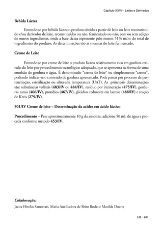 IAL - 881
Bebida Láctea
Entende-se por bebida láctea o produto obtido a partir de leite ou leite reconstituí-
do e/ou derivados de leite, reconstituídos ou não, fermentado ou não, com ou sem adição
de outros ingredientes, onde a base láctea represente pelo menos 51% m/m do total de
ingredientes do produto. As determinações são as mesmas do leite fermentado.
Creme de Leite
Entende-se por creme de leite o produto lácteo relativamente rico em gordura reti-
rado do leite por procedimento tecnológico adequado, que se apresenta na forma de uma
emulsão de gordura e água. É denominado “creme de leite” ou simplesmente “creme”,
podendo indicar-se o conteúdo de gordura apresentado. Pode passar por processo de pas-
teurização, esterilização ou ultra-alta temperatura (UAT). As principais determinações
são: substâncias voláteis (483/IV ou 484/IV), resíduo por incineração (475/IV), gordu-
ras totais (466/IV), protídios (467/IV), glicídios redutores em lactose (488/IV) e reação
de Kreis (279/IV).
501/IV Creme de leite – Determinação da acidez em ácido láctico
Procedimento – Pese aproximadamente 10 g da amostra, adicione 50 mL de água e pro-
ceda conforme método 453/IV.
Capítulo XXVII - Leites e Derivados
Colaboração:
Jacira Hiroko Saruwtari, Maria Auxiliadora de Brito Rodas e Marilda Duarte
 