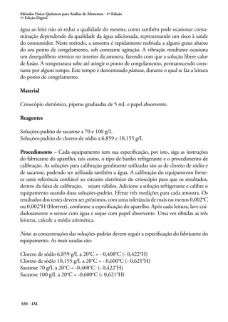Métodos Físico-Químicos para Análise de Alimentos - 4ª Edição
1ª Edição Digital
830 - IAL
água ao leite não só reduz a qualidade do mesmo, como também pode ocasionar conta-
minação dependendo da qualidade da água adicionada, representando um risco à saúde
do consumidor. Neste método, a amostra é rapidamente resfriada a alguns graus abaixo
do seu ponto de congelamento, sob constante agitação. A vibração resultante ocasiona
um desequilíbrio térmico no interior da amostra, fazendo com que a solução libere calor
de fusão. A temperatura sobe até atingir o ponto de congelamento, permanecendo cons-
tante por algum tempo. Este tempo é denominado plateau, durante o qual se faz a leitura
do ponto de congelamento.
Material
Crioscópio eletrônico, pipetas graduadas de 5 mL e papel absorvente.
Reagentes
Soluções-padrão de sacarose a 70 e 100 g/L
Soluções-padrão de cloreto de sódio a 6,859 e 10,155 g/L
Procedimento – Cada equipamento tem sua especificação, por isto, siga as instruções
do fabricante do aparelho, tais como, o tipo de banho refrigerante e o procedimento de
calibração. As soluções para calibração geralmente utilizadas são as de cloreto de sódio e
de sacarose, podendo ser utilizada também a água. A calibração do equipamento forne-
ce uma referência confiável ao circuito eletrônico do crioscópio para que os resultados,
dentro da faixa de calibração, sejam válidos. Adicione a solução refrigerante e calibre o
equipamento usando duas soluções-padrão. Efetue três medições para cada amostra. Os
resultados dos testes devem ser próximos, com uma tolerância de mais ou menos 0,002°C
ou 0,002°H (Hortvet), conforme a especificação do aparelho. Após cada leitura, lave cui-
dadosamente o sensor com água e seque com papel absorvente. Uma vez obtidas as três
leituras, calcule a média aritmética.
Nota: as concentrações das soluções-padrão devem seguir a especificação do fabricante do
equipamento. As mais usadas são:
Cloreto de sódio 6,859 g/L a 20°C = - 0,408°C (- 0,422°H)
Cloreto de sódio 10,155 g/L a 20°C = - 0,600°C (- 0,621°H)
Sacarose 70 g/L a 20°C = -0,408°C (- 0,422°H)
Sacarose 100 g/L a 20°C = -0,600°C (- 0,621°H)
 