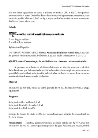 IAL - 843
nize em chapa aquecedora na capela e incinere em mufla a (550 ± 10)°C, pelo período
aproximado de 4 horas. O resíduo deverá ficar branco ou ligeiramente acinzentado, caso
contrário, resfrie, adicione 0,5 mL de água, seque em banho-maria e incinere novamente.
Resfrie em dessecador e pese.
Cálculo
P = n°de g de resíduo
A = n°de mL da amostra
Referência bibliográfica
INSTITUTO ADOLFO LUTZ. Normas Analíticas do Instituto Adolfo Lutz. v. 1: Méto-
dos químicos e físicos para análise de alimentos, 3. ed. São Paulo: IMESP, 1985, p. 211-212.
438/IV Leites – Determinação da alcalinidade das cinzas em carbonato de sódio
A presença de substâncias alcalinas adicionadas ao leite faz aumentar a alcalini-
dade das cinzas, que é determinada por via indireta fazendo-se reagir as cinzas com uma
quantidade conhecida de solução ácida padronizada e titulando o excesso deste com uma
solução alcalina de concentração conhecida.
Material
Erlenmeyer de 500 mL, bastão de vidro, proveta de 50 mL, buretas de 50 mL e chapa
aquecedora
Reagentes
Solução de ácido clorídrico 0,1 M
Solução de hidróxido de sódio 0,1 M
Solução de fenolftaleína a1%
Solução de cloreto de cálcio a 40% m/v neutralizada com solução de ácido clorídrico
0,1 M e filtrada
Procedimento – Transfira, quantitativamente, as cinzas obtidas em 437/IV, para um
Erlenmeyer de 500 mL, usando pequenas porções de água. Adicione, aos poucos, 50 mL
Capítulo XXVII - Leites e Derivados
 