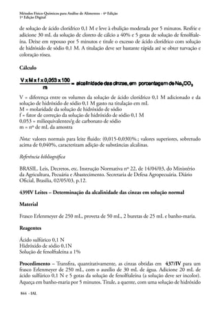 Métodos Físico-Químicos para Análise de Alimentos - 4ª Edição
1ª Edição Digital
844 - IAL
de solução de ácido clorídrico 0,1 M e leve à ebulição moderada por 5 minutos. Resfrie e
adicione 30 mL da solução de cloreto de cálcio a 40% e 5 gotas de solução de fenolftale-
ína. Deixe em repouso por 5 minutos e titule o excesso de ácido clorídrico com solução
de hidróxido de sódio 0,1 M. A titulação deve ser bastante rápida até se obter turvação e
coloração rósea.
Cálculo
V = diferença entre os volumes da solução de ácido clorídrico 0,1 M adicionado e da
solução de hidróxido de sódio 0,1 M gasto na titulação em mL
M = molaridade da solução de hidróxido de sódio
f = fator de correção da solução de hidróxido de sódio 0,1 M
0,053 = miliequivalentes/g de carbonato de sódio
m = nº de mL da amostra
Nota: valores normais para leite fluido: (0,015-0,030)%.; valores superiores, sobretudo
acima de 0,040%, caracterizam adição de substâncias alcalinas.
Referência bibliográfica
BRASIL. Leis, Decretos, etc. Instrução Normativa nº 22, de 14/04/03, do Ministério
da Agricultura, Pecuária e Abastecimento. Secretaria de Defesa Agropecuária. Diário
Oficial, Brasilia, 02/05/03, p.12.
439IV Leites – Determinação da alcalinidade das cinzas em solução normal
Material
Frasco Erlenmeyer de 250 mL, proveta de 50 mL, 2 buretas de 25 mL e banho-maria.
Reagentes
Ácido sulfúrico 0,1 N
Hidróxido de sódio 0,1N
Solução de fenolftaleína a 1%
Procedimento – Transfira, quantitativamente, as cinzas obtidas em 437/IV para um
frasco Erlenmeyer de 250 mL, com o auxílio de 30 mL de água. Adicione 20 mL de
ácido sulfúrico 0,1 N e 5 gotas da solução de fenolftaleína (a solução deve ser incolor).
Aqueça em banho-maria por 5 minutos. Titule, a quente, com uma solução de hidróxido
 