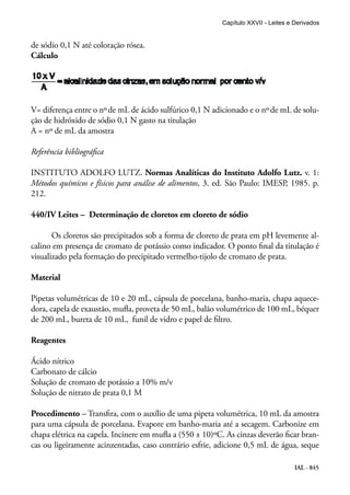 IAL - 845
de sódio 0,1 N até coloração rósea.
Cálculo
V= diferença entre o nºde mL de ácido sulfúrico 0,1 N adicionado e o nºde mL de solu-
ção de hidróxido de sódio 0,1 N gasto na titulação
A = nº de mL da amostra
Referência bibliográfica
INSTITUTO ADOLFO LUTZ. Normas Analíticas do Instituto Adolfo Lutz. v. 1:
Métodos químicos e físicos para análise de alimentos, 3. ed. São Paulo: IMESP, 1985. p.
212.
440/IV Leites – Determinação de cloretos em cloreto de sódio
Os cloretos são precipitados sob a forma de cloreto de prata em pH levemente al-
calino em presença de cromato de potássio como indicador. O ponto final da titulação é
visualizado pela formação do precipitado vermelho-tijolo de cromato de prata.
Material
Pipetas volumétricas de 10 e 20 mL, cápsula de porcelana, banho-maria, chapa aquece-
dora, capela de exaustão, mufla, proveta de 50 mL, balão volumétrico de 100 mL, béquer
de 200 mL, bureta de 10 mL, funil de vidro e papel de filtro.
Reagentes
Ácido nítrico
Carbonato de cálcio
Solução de cromato de potássio a 10% m/v
Solução de nitrato de prata 0,1 M
Procedimento – Transfira, com o auxílio de uma pipeta volumétrica, 10 mL da amostra
para uma cápsula de porcelana. Evapore em banho-maria até a secagem. Carbonize em
chapa elétrica na capela. Incinere em mufla a (550 ± 10)ºC. As cinzas deverão ficar bran-
cas ou ligeiramente acinzentadas, caso contrário esfrie, adicione 0,5 mL de água, seque
Capítulo XXVII - Leites e Derivados
 