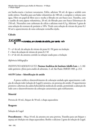 Métodos Físico-Químicos para Análise de Alimentos - 4ª Edição
1ª Edição Digital
846 - IAL
em banho-maria e incinere novamente. Esfrie, adicione 50 mL de água e acidule com
ácido nítrico. Transfira para um balão volumétrico de 100 mL e complete o volume com
água. Filtre em papel de filtro seco e receba o filtrado em um frasco seco. Transfira, com
o auxílio de uma pipeta volumétrica, 20 mL do filtrado para um frasco Erlenmeyer de
250 mL. Neutralize com carbonato de cálcio e adicione mais 0,5 g. Adicione 5 gotas de
uma solução de cromato de potássio a 10%. Titule com solução de nitrato de prata 0,1
M até o aparecimento de uma coloração vermelho-tijolo.
Cálculo
V = nº de mL da solução de nitrato de prata 0,1 M gasto na titulação
f = fator da solução de nitrato de prata 0,1 M
S = nº de mL da amostra contido na solução usada para a titulação
Referência bibliográfica
INSTITUTO ADOLFO LUTZ. Normas Analíticas do Instituto Adolfo Lutz. v. 1: Mé-
todos químicos e físicos para análise de alimentos, 3. ed. São Paulo: IMESP, 1985. p. 213.
441/IV Leites – Identificação de amido
A prova verifica o desenvolvimento de coloração azulada após aquecimento e adi-
ção de solução iodo (solução de Lugol) à amostra, em presença de amido. O aquecimento
promove a abertura da cadeia helicoidal da molécula do amido, permitindo a adsorção do
iodo com o desenvolvimento da coloração caracteristica após resfriamento.
Material
Proveta de 10 mL, béquer de 50 mL e chapa aquecedora
Reagente
Solução de Lugol
Procedimento – Meça 10 mL da amostra em uma proveta. Transfira para um béquer e
aqueça até ebulição em chapa aquecedora. Resfrie e adicione 2 gotas de solução de Lugol.
 