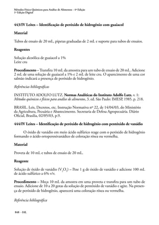 Métodos Físico-Químicos para Análise de Alimentos - 4ª Edição
1ª Edição Digital
848 - IAL
443/IV Leites – Identificação de peróxido de hidrogênio com guaiacol
Material
Tubos de ensaio de 20 mL, pipetas graduadas de 2 mL e suporte para tubos de ensaios.
Reagentes
Solução alcoólica de guaiacol a 1%
Leite cru
Procedimento –Transfira 10 mL da amostra para um tubo de ensaio de 20 mL. Adicione
2 mL de uma solução de guaiacol a 1% e 2 mL de leite cru. O aparecimento de uma cor
salmão indicará a presença de peróxido de hidrogênio.
Referências bibliográficas
INSTITUTO ADOLFO LUTZ. Normas Analíticas do Instituto Adolfo Lutz. v. 1:
Métodos químicos e físicos para análise de alimentos, 3. ed. São Paulo: IMESP, 1985. p. 218.
BRASIL. Leis, Decretos, etc. Instrução Normativa nº 22, de 14/04/03, do Ministério
da Agricultura, Pecuária e Abastecimento. Secretaria de Defesa Agropecuária. Diário
Oficial, Brasilia, 02/05/03, p.9.
444/IV Leites – Identificação de peróxido de hidrogênio com pentóxido de vanádio
O óxido de vanádio em meio ácido sulfúrico reage com o peróxido de hidrogênio
formando o ácido ortoperoxivanádico de coloração rósea ou vermelha.
Material
Proveta de 10 mL e tubos de ensaio de 20 mL.
Reagente
Solução de óxido de vanádio (V2
O5
) – Pese 1 g de óxido de vanádio e adicione 100 mL
de ácido sulfúrico a 6% v/v.
	
Procedimento – Meça 10 mL da amostra em uma proveta e transfira para um tubo de
ensaio. Adicione de 10 a 20 gotas da solução de pentóxido de vanádio e agite. Na presen-
ça de peróxido de hidrogênio, aparecerá uma coloração rósea ou vermelha.
Referência bibliográfica
 
