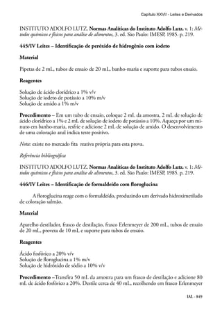IAL - 849
INSTITUTO ADOLFO LUTZ. Normas Analíticas do Instituto Adolfo Lutz. v. 1: Mé-
todos químicos e físicos para análise de alimentos, 3. ed. São Paulo: IMESP, 1985. p. 219.
445/IV Leites – Identificação de peróxido de hidrogênio com iodeto
Material
Pipetas de 2 mL, tubos de ensaio de 20 mL, banho-maria e suporte para tubos ensaio.
Reagentes
Solução de ácido clorídrico a 1% v/v
Solução de iodeto de potássio a 10% m/v
Solução de amido a 1% m/v
Procedimento – Em um tubo de ensaio, coloque 2 mL da amostra, 2 mL de solução de
ácido clorídrico a 1% e 2 mL de solução de iodeto de potássio a 10%. Aqueça por um mi-
nuto em banho-maria, resfrie e adicione 2 mL de solução de amido. O desenvolvimento
de uma coloração azul indica teste positivo.
Nota: existe no mercado fita reativa própria para esta prova.
Referência bibliográfica
INSTITUTO ADOLFO LUTZ. Normas Analíticas do Instituto Adolfo Lutz. v. 1: Mé-
todos químicos e físicos para análise de alimentos, 3. ed. São Paulo: IMESP, 1985. p. 219.
446/IV Leites – Identificação de formaldeído com floroglucina
A floroglucina reage com o formaldeído, produzindo um derivado hidroximetilado
de coloração salmão.
Material
Aparelho destilador, frasco de destilação, frasco Erlenmeyer de 200 mL, tubos de ensaio
de 20 mL, proveta de 10 mL e suporte para tubos de ensaio.
Reagentes
Ácido fosfórico a 20% v/v
Solução de floroglucina a 1% m/v
Solução de hidróxido de sódio a 10% v/v
Procedimento –Transfira 50 mL da amostra para um frasco de destilação e adicione 80
mL de ácido fosfórico a 20%. Destile cerca de 40 mL, recolhendo em frasco Erlenmeyer
Capítulo XXVII - Leites e Derivados
 