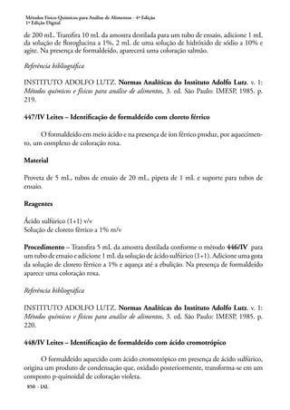 Métodos Físico-Químicos para Análise de Alimentos - 4ª Edição
1ª Edição Digital
850 - IAL
de 200 mL. Transfira 10 mL da amostra destilada para um tubo de ensaio, adicione 1 mL
da solução de floroglucina a 1%, 2 mL de uma solução de hidróxido de sódio a 10% e
agite. Na presença de formaldeído, aparecerá uma coloração salmão.
Referência bibliográfica
INSTITUTO ADOLFO LUTZ. Normas Analíticas do Instituto Adolfo Lutz. v. 1:
Métodos químicos e físicos para análise de alimentos, 3. ed. São Paulo: IMESP, 1985. p.
219.
447/IV Leites – Identificação de formaldeído com cloreto férrico
O formaldeído em meio ácido e na presença de íon férrico produz, por aquecimen-
to, um complexo de coloração roxa.
Material
Proveta de 5 mL, tubos de ensaio de 20 mL, pipeta de 1 mL e suporte para tubos de
ensaio.
Reagentes
Ácido sulfúrico (1+1) v/v
Solução de cloreto férrico a 1% m/v
Procedimento – Transfira 5 mL da amostra destilada conforme o método 446/IV para
um tubo de ensaio e adicione 1 mL da solução de ácido sulfúrico (1+1). Adicione uma gota
da solução de cloreto férrico a 1% e aqueça até a ebulição. Na presença de formaldeído
aparece uma coloração roxa.
Referência bibliográfica
INSTITUTO ADOLFO LUTZ. Normas Analíticas do Instituto Adolfo Lutz. v. 1:
Métodos químicos e físicos para análise de alimentos, 3. ed. São Paulo: IMESP, 1985. p.
220.
448/IV Leites – Identificação de formaldeído com ácido cromotrópico
O formaldeído aquecido com ácido cromotrópico em presença de ácido sulfúrico,
origina um produto de condensação que, oxidado posteriormente, transforma-se em um
composto p-quinoidal de coloração violeta.
 