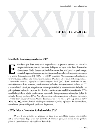 IAL - 825
XXVIILEITES E DERIVADOS
Leite fluido: in natura, pasteurizado e UHT
E
ntende-se por leite, sem outra especificação, o produto oriundo da ordenha
completa e ininterrupta, em condições de higiene, de vacas sadias, bem alimentadas
edescansadas.Oleitedeoutrosanimaisdevedenominar-sesegundoaespéciedeque
proceda.Napasteurização,devemserfielmenteobservadososlimitesdetemperatura
e o tempo de aquecimento: (72-75)°C por (15-20) segundos. Na refrigeração subseqüente, a
temperatura de saídadoleite não deveser superiora 4°C.LeiteUHT éaquelehomogeneizado
e submetido durante (2-4) segundos a uma temperatura de (130-150)°C, mediante um pro-
cesso térmico de fluxo contínuo, imediatamente resfriado a uma temperatura inferior a 32°C
e envasado sob condições assépticas em embalagens estéreis e hermeticamente fechadas. As
principais determinações para este tipo de alimento são: acidez, estabilidade ao álcool a 68%,
densidade, gordura, sólidos totais, extrato seco total e desengordurado, crioscopia e índice de
refração do soro cúprico a 20°C. Para o leite pasteurizado, as provas de fosfatase e peroxidase
deverão, também, ser efetuadas. Outras determinações como ácidos graxos, proteínas (036/
IV ou 037/IV), caseína, lactose, resíduo por incineração (cinzas) e pesquisa de conservadores,
contribuem para a avaliação da qualidade do produto.
423/IV Leites – Determinação de densidade a 15°C
O leite é uma emulsão de gordura em água e sua densidade fornece informações
sobre a quantidade de gordura nele contida. De maneira geral, um acréscimo de gordura
provoca uma diminuição no valor da densidade.
Capítulo XXVII - Leites e Derivados
 