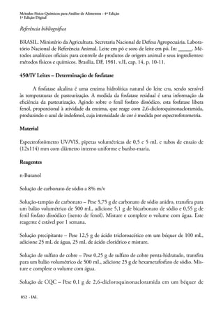 Métodos Físico-Químicos para Análise de Alimentos - 4ª Edição
1ª Edição Digital
852 - IAL
Referência bibliográfica
BRASIL. Ministério da Agricultura. Secretaria Nacional de Defesa Agropecuária. Labora-
tório Nacional de Referência Animal. Leite em pó e soro de leite em pó. In: _____. Mé-
todos analíticos oficiais para controle de produtos de origem animal e seus ingredientes:
métodos físicos e químicos. Brasília, DF, 1981. v.II, cap. 14, p. 10-11.
450/IV Leites – Determinação de fosfatase
A fosfatase alcalina é uma enzima hidrolítica natural do leite cru, sendo sensível
às temperaturas de pasteurização. A medida da fosfatase residual é uma informação da
eficiência da pasteurização. Agindo sobre o fenil fosfato dissódico, esta fosfatase libera
fenol, proporcional à atividade da enzima, que reage com 2,6-dicloroquinonacloramida,
produzindo o azul de indofenol, cuja intensidade de cor é medida por espectrofotometria.
Material
Espectrofotômetro UV/VIS, pipetas volumétricas de 0,5 e 5 mL e tubos de ensaio de
(12x114) mm com diâmetro interno uniforme e banho-maria.
Reagentes
n-Butanol
Solução de carbonato de sódio a 8% m/v
Solução-tampão de carbonato – Pese 5,75 g de carbonato de sódio anidro, transfira para
um balão volumétrico de 500 mL, adicione 5,1 g de bicarbonato de sódio e 0,55 g de
fenil fosfato dissódico (isento de fenol). Misture e complete o volume com água. Este
reagente é estável por 1 semana.
Solução precipitante – Pese 12,5 g de ácido tricloroacético em um béquer de 100 mL,
adicione 25 mL de água, 25 mL de ácido clorídrico e misture.
Solução de sulfato de cobre – Pese 0,25 g de sulfato de cobre penta-hidratado, transfira
para um balão volumétrico de 500 mL, adicione 25 g de hexametafosfato de sódio. Mis-
ture e complete o volume com água.
Solução de CQC – Pese 0,1 g de 2,6-dicloroquinonacloramida em um béquer de
 