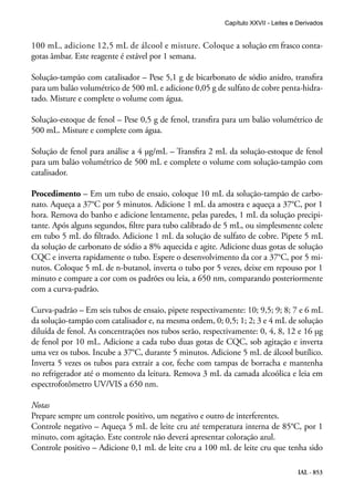 IAL - 853
100 mL, adicione 12,5 mL de álcool e misture. Coloque a solução em frasco conta-
gotas âmbar. Este reagente é estável por 1 semana.
Solução-tampão com catalisador – Pese 5,1 g de bicarbonato de sódio anidro, transfira
para um balão volumétrico de 500 mL e adicione 0,05 g de sulfato de cobre penta-hidra-
tado. Misture e complete o volume com água.
Solução-estoque de fenol – Pese 0,5 g de fenol, transfira para um balão volumétrico de
500 mL. Misture e complete com água.
Solução de fenol para análise a 4 μg/mL – Transfira 2 mL da solução-estoque de fenol
para um balão volumétrico de 500 mL e complete o volume com solução-tampão com
catalisador.
Procedimento – Em um tubo de ensaio, coloque 10 mL da solução-tampão de carbo-
nato. Aqueça a 37°C por 5 minutos. Adicione 1 mL da amostra e aqueça a 37°C, por 1
hora. Remova do banho e adicione lentamente, pelas paredes, 1 mL da solução precipi-
tante. Após alguns segundos, filtre para tubo calibrado de 5 mL, ou simplesmente colete
em tubo 5 mL do filtrado. Adicione 1 mL da solução de sulfato de cobre. Pipete 5 mL
da solução de carbonato de sódio a 8% aquecida e agite. Adicione duas gotas de solução
CQC e inverta rapidamente o tubo. Espere o desenvolvimento da cor a 37°C, por 5 mi-
nutos. Coloque 5 mL de n-butanol, inverta o tubo por 5 vezes, deixe em repouso por 1
minuto e compare a cor com os padrões ou leia, a 650 nm, comparando posteriormente
com a curva-padrão.
Curva-padrão – Em seis tubos de ensaio, pipete respectivamente: 10; 9,5; 9; 8; 7 e 6 mL
da solução-tampão com catalisador e, na mesma ordem, 0; 0,5; 1; 2; 3 e 4 mL de solução
diluída de fenol. As concentrações nos tubos serão, respectivamente: 0, 4, 8, 12 e 16 μg
de fenol por 10 mL. Adicione a cada tubo duas gotas de CQC, sob agitação e inverta
uma vez os tubos. Incube a 37°C, durante 5 minutos. Adicione 5 mL de álcool butílico.
Inverta 5 vezes os tubos para extrair a cor, feche com tampas de borracha e mantenha
no refrigerador até o momento da leitura. Remova 3 mL da camada alcoólica e leia em
espectrofotômetro UV/VIS a 650 nm.
Notas
Prepare sempre um controle positivo, um negativo e outro de interferentes.
Controle negativo – Aqueça 5 mL de leite cru até temperatura interna de 85°C, por 1
minuto, com agitação. Este controle não deverá apresentar coloração azul.
Controle positivo – Adicione 0,1 mL de leite cru a 100 mL de leite cru que tenha sido
Capítulo XXVII - Leites e Derivados
 