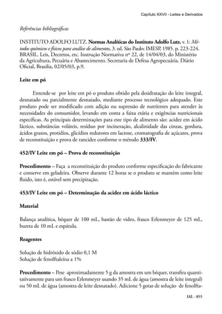 IAL - 855
Referências bibliográficas
INSTITUTO ADOLFO LUTZ. Normas Analíticas do Instituto Adolfo Lutz. v. 1: Mé-
todos químicos e físicos para análise de alimentos, 3. ed. São Paulo: IMESP, 1985. p. 223-224.
BRASIL. Leis, Decretos, etc. Instrução Normativa nº 22, de 14/04/03, do Ministério
da Agricultura, Pecuária e Abastecimento. Secretaria de Defesa Agropecuária. Diário
Oficial, Brasilia, 02/05/03, p.9.
Leite em pó
Entende-se por leite em pó o produto obtido pela desidratação do leite integral,
desnatado ou parcialmente desnatado, mediante processo tecnológico adequado. Este
produto pode ser modificado com adição ou supressão de nutrientes para atender às
necessidades do consumidor, levando em conta a faixa etária e exigências nutricionais
específicas. As principais determinações para este tipo de alimento são: acidez em ácido
láctico, substâncias voláteis, resíduo por incineração, alcalinidade das cinzas, gordura,
ácidos graxos, protidíos, glicídios redutores em lactose, cromatografia de açúcares, prova
de reconstituição e prova de rancidez conforme o método 333/IV.
452/IV Leite em pó – Prova de reconstituição
Procedimento – Faça a reconstituição do produto conforme especificação do fabricante
e conserve em geladeira. Observe durante 12 horas se o produto se mantém como leite
fluido, isto é, estável sem precipitação.
453/IV Leite em pó – Determinação da acidez em ácido láctico
Material
Balança analítica, béquer de 100 mL, bastão de vidro, frasco Erlenmeyer de 125 mL,
bureta de 10 mL e espátula.
Reagentes
Solução de hidróxido de sódio 0,1 M
Solução de fenolftaleína a 1%
Procedimento – Pese aproximadamente 5 g da amostra em um béquer, transfira quanti-
tativamente para um frasco Erlenmeyer usando 35 mL de água (amostra de leite integral)
ou 50 mL de água (amostra de leite desnatado). Adicione 5 gotas de solução de fenolfta-
Capítulo XXVII - Leites e Derivados
 