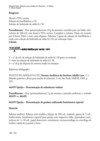 Métodos Físico-Químicos para Análise de Alimentos - 4ª Edição
1ª Edição Digital
860 - IAL
Reagentes
Álcool a 95%, neutro
Solução de fenolftaleína a 1%
Solução de hidróxido de sódio 0,1 M
Procedimento – Pese aproximadamente 10 g da amostra e transfira para um balão volu-
métrico de 100 mL com álcool a 95%, neutro. Complete o volume. Deixe em contato
por 6 horas. Filtre e tome uma alíquota. Adicione 5 gotas da solução de fenolftaleína e
titule com solução de hidróxido de sódio 0,1 M, até coloração rósea.
Cálculo
V = n° de mL de solução de hidróxido de sódio 0,1 M gasto na titulação
f = fator da solução de hidróxido de sódio 0,1 M
A = n° de g da alíquota da amostra usado na titulação
Referência bibliográfica
INSTITUTO ADOLFO LUTZ. Normas Analíticas do Instituto Adolfo Lutz. v. 1:
Métodos químicos e físicos para análise de alimentos, 3. ed. São Paulo: IMESP, 1985. p.
232.
464/IV Queijo – Determinação de substâncias voláteis
Procedimento – Pese aproximadamente 3 g da amostra e proceda conforme o método
483/IV ou 484/IV.
465/IV Queijo – Determinação de gordura utilizando butirômetro especial
Material
Balança analítica, balança semi-analítica, béquer de 100 mL, espátula, pipeta de 5 mL,
banho-maria, butirômetro especial para queijo com respectiva rolha, pipetadores auto-
máticos de 1 e 10 mL, papel absorvente, termômetro, termocentrífuga ou centrífuga de
Gerber, capela de exaustão e luvas.
 