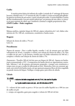 IAL - 863
Coalho
A matéria-prima básica da indústria do coalho é retirada do 4° estômago de bezerros
lactentes, abatidos entre 1ª e 5ª semanas de vida. O coalho é a renina secretada pelas glându-
las gástricas em forma de pró-renina, a qual é ativada pela acidez. A renina hidrolisa a caseína
do leite transformando-a em pró-caseína solúvel que, em presença de íons cálcio, se conver-
te em para-caseinato de cálcio, que é insolúvel e constitui o coágulo propriamente dito.
470/IV Coalho – Poder coagulante
Material
Balança analítica, espátula, béquer de 200 mL, pipeta volumétrica de 1 mL, balões volu-
métricos de 10 e 100 mL, termômetro, cronômetro e banho-maria.
Reagente
Solução de cloreto de sódio a 7% m/v
Leite cru
Procedimento
Preparo da amostra – Para o coalho líquido, transfira 1 mL da amostra para um balão
volumétrico de 10 mL e complete o volume com solução de cloreto de sódio a 7%. Para
o coalho em pó, pese 1 g da amostra, transfira para um balão volumétrico de 100 mL e
complete o volume com solução de cloreto de sódio a 7%.
Doseamento – Transfira 100 mL do leite para um béquer de 200 mL. Aqueça em banho-
maria termostatizado a 35°
C. A temperatura do banho deverá ser rigorosamente contro-
lada. Adicione 1 mL da amostra, previamente preparada, e marque com cronômetro o
tempo exato em que o coalho foi adicionado ao leite. Mantenha o leite em constante agi-
tação, sem retirá-lo do banho-maria, até que apareçam pequenos flocos de leite coagulado
na parede interna do béquer. Verifique o tempo gasto, para efeito de cálculo.
Cálculo
V = volume de leite usado na prova x 10 (no caso de coalho líquido) ou x 100 (no caso
de coalho em pó)
t = tempo, em segundos, gasto para coagular o volume de 100 mL de leite
Capítulo XXVII - Leites e Derivados
 