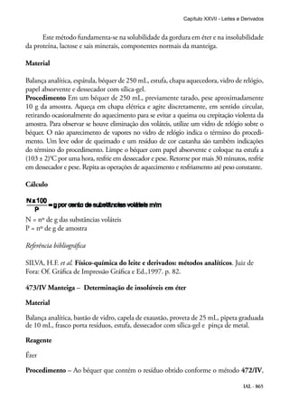 IAL - 865
Este método fundamenta-se na solubilidade da gordura em éter e na insolubilidade
da proteína, lactose e sais minerais, componentes normais da manteiga.
Material
Balança analítica, espátula, béquer de 250 mL, estufa, chapa aquecedora, vidro de relógio,
papel absorvente e dessecador com sílica-gel.
Procedimento Em um béquer de 250 mL, previamente tarado, pese aproximadamente
10 g da amostra. Aqueça em chapa elétrica e agite discretamente, em sentido circular,
retirando ocasionalmente do aquecimento para se evitar a queima ou crepitação violenta da
amostra. Para observar se houve eliminação dos voláteis, utilize um vidro de relógio sobre o
béquer. O não aparecimento de vapores no vidro de relógio indica o término do procedi-
mento. Um leve odor de queimado e um resíduo de cor castanha são também indicações
do término do procedimento. Limpe o béquer com papel absorvente e coloque na estufa a
(103 ± 2)°C por uma hora, resfrie em dessecador e pese. Retorne por mais 30 minutos, resfrie
em dessecador e pese. Repita as operações de aquecimento e resfriamento até peso constante.
Cálculo
N = nº de g das substâncias voláteis
P = nº de g de amostra
Referência bibliográfica
SILVA, H.F. et al. Físico-química do leite e derivados: métodos analíticos. Juiz de
Fora: Of. Gráfica de Impressão Gráfica e Ed.,1997. p. 82.
473/IV Manteiga – Determinação de insolúveis em éter
Material
Balança analítica, bastão de vidro, capela de exaustão, proveta de 25 mL, pipeta graduada
de 10 mL, frasco porta resíduos, estufa, dessecador com sílica-gel e pinça de metal.
Reagente
Éter
Procedimento – Ao béquer que contém o resíduo obtido conforme o método 472/IV,
Capítulo XXVII - Leites e Derivados
 