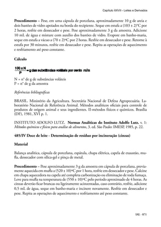 IAL - 871
Procedimento – Pese, em uma cápsula de porcelana, aproximadamente 10 g de areia e
dois bastões de vidro apoiados na borda do recipiente. Seque em estufa a (103 ± 2)°C por
2 horas, resfrie em dessecador e pese. Pese aproximadamente 3 g da amostra. Adicione
10 mL de água e misture com auxílio dos bastões de vidro. Evapore em banho-maria,
seque em estufa a vácuo a (70 ± 2)ºC por 2 horas. Resfrie em dessecador e pese. Retorne à
estufa por 30 minutos, resfrie em dessecador e pese. Repita as operações de aquecimento
e resfriamento até peso constante.
Cálculo
N = n° de g de substâncias voláteis
P = n° de g da amostra
Referências bibliográficas
BRASIL. Ministério da Agricultura. Secretária Nacional de Defesa Agropecuária. La-
boratório Nacional de Referência Animal. Métodos analíticos oficiais para controle de
produtos de origem animal e seus ingredientes. II-métodos físicos e químicos. Brasília
(DF), 1981, XVI p. 1.
INSTITUTO ADOLFO LUTZ. Normas Analíticas do Instituto Adolfo Lutz. v. 1:
Métodos químicos e físicos para análise de alimentos, 3. ed. São Paulo: IMESP, 1985, p. 22.
485/IV Doce de leite - Determinação de resíduo por incineração (cinzas)
Material
Balança analítica, cápsula de porcelana, espátula, chapa elétrica, capela de exaustão, mu-
fla, dessecador com sílica-gel e pinça de metal.
Procedimento – Pese aproximadamente 3 g da amostra em cápsula de porcelana, previa-
mente aquecida em mufla a (520 ± 10)ºC por 1 hora, resfrie em dessecador e pese. Calcine
em chapa aquecedora na capela até completa carbonização ou eliminação de toda fumaça.
Leve para mufla na temperatura de (550 ± 10)ºC pelo período aproximado de 4 horas. As
cinzas deverão ficar brancas ou ligeiramente acinzentadas, caso contrário, resfrie, adicione
0,5 mL de água, seque em banho-maria e incinere novamente. Resfrie em dessecador e
pese. Repita as operações de aquecimento e resfriamento até peso constante.
Capítulo XXVII - Leites e Derivados
 