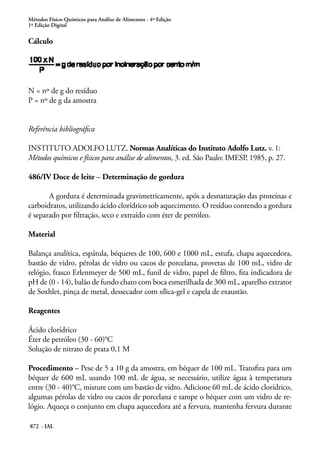 Métodos Físico-Químicos para Análise de Alimentos - 4ª Edição
1ª Edição Digital
872 - IAL
Cálculo
N = nº de g do resíduo
P = nº de g da amostra
Referência bibliográfica
INSTITUTO ADOLFO LUTZ. Normas Analíticas do Instituto Adolfo Lutz. v. 1:
Métodos químicos e físicos para análise de alimentos, 3. ed. São Paulo: IMESP, 1985, p. 27.
486/IV Doce de leite – Determinação de gordura
A gordura é determinada gravimetricamente, após a desnaturação das proteínas e
carboidratos, utilizando ácido clorídrico sob aquecimento. O resíduo contendo a gordura
é separado por filtração, seco e extraído com éter de petróleo.
Material
Balança analítica, espátula, béqueres de 100, 600 e 1000 mL, estufa, chapa aquecedora,
bastão de vidro, pérolas de vidro ou cacos de porcelana, provetas de 100 mL, vidro de
relógio, frasco Erlenmeyer de 500 mL, funil de vidro, papel de filtro, fita indicadora de
pH de (0 - 14), balão de fundo chato com boca esmerilhada de 300 mL, aparelho extrator
de Soxhlet, pinça de metal, dessecador com sílica-gel e capela de exaustão.
Reagentes
Ácido clorídrico
Éter de petróleo (30 - 60)°C
Solução de nitrato de prata 0,1 M
Procedimento – Pese de 5 a 10 g da amostra, em béquer de 100 mL. Transfira para um
béquer de 600 mL usando 100 mL de água, se necessário, utilize água à temperatura
entre (30 - 40)°C, misture com um bastão de vidro. Adicione 60 mL de ácido clorídrico,
algumas pérolas de vidro ou cacos de porcelana e tampe o béquer com um vidro de re-
lógio. Aqueça o conjunto em chapa aquecedora até a fervura, mantenha fervura durante
 