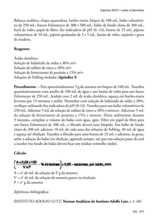 IAL - 875
Balança analítica, chapa aquecedora, banho-maria, béquer de 100 mL, balão volumétri-
co de 250 mL, frascos Erlenmeyer de 300 e 500 mL, balão de fundo chato de 300 mL,
funil de vidro, papel de filtro, fita indicadora de pH (0 -14), bureta de 25 mL, pipetas
volumétricas de 10 mL, pipetas graduadas de 2 e 5 mL, bastão de vidro, espátula e garra
de madeira.
Reagentes
Ácido clorídrico
Solução de hidróxido de sódio a 30% m/v
Solução de sulfato de zinco a 30% m/v
Solução de ferrocianeto de potássio a 15% m/v
Soluções de Fehling tituladas (Apêndice I)
Procedimento – Pese aproximadamente 5 g da amostra em béquer de 100 mL. Transfira
quantitativamente com auxílio de 100 mL de água e um bastão de vidro para um frasco
Erlenmeyer de 250 mL. Acidule com 2 mL de ácido clorídrico, aqueça em banho-maria
fervente por 15 minutos e resfrie. Neutralize com solução de hidróxido de sódio a 30%,
verifique utilizando fita indicadora de pH (0-14). Transfira para um balão volumétrico de
250 mL. Adicione 5 mL da solução de sulfato de zinco a 30% e misture. Adicione 5 mL
da solução de ferrocianeto de potássio a 15% e misture. Deixe sedimentar, durante
5 minutos, complete o volume do balão com água, agite. Filtre em papel de filtro para
um frasco Erlenmeyer de 300 mL, o filtrado deverá estar límpido. Em balão de fundo
chato de 300 mL adicione 10 mL de cada uma das soluções de Fehling, 40 mL de água
e aqueça até ebulição. Transfira o filtrado para uma bureta de 25 mL e adicione, às gotas,
sobre a solução do balão em ebulição, agitando sempre, até que esta solução passe de azul
a incolor (no fundo do balão deverá ficar um resíduo vermelho tijolo).
Cálculo
A = n° de mL da solução de P g da amostra
V = n° de mL da solução da amostra gastos na titulação
P = n° g da amostra
Referências bibliográficas
INSTITUTO ADOLFO LUTZ. Normas Analíticas do Instituto Adolfo Lutz. v. 1: Mé-
Capítulo XXVII - Leites e Derivados
 