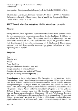 Métodos Físico-Químicos para Análise de Alimentos - 4ª Edição
1ª Edição Digital
876 - IAL
todos químicos e físicos para análise de alimentos, 3. ed. São Paulo: IMESP, 1985. p. 50-51.
BRASIL. Leis, Decretos, etc. Instrução Normativa Nº 22, de 14/04/03, do Ministério
da Agricultura, Pecuária e Abastecimento. Secretaria de Defesa Agropecuária. Diário
Oficial, Brasilia, 02/05/03, p. 15.
490/IV Doce de leite – Determinação de glicídios não redutores em amido
Material
Balança analítica, chapa aquecedora, capela de exaustão, banho-maria, aparelho aquece-
dor com acoplamento de condensador para refluxo tipo Sebelin, béquer de 600 mL, ba-
lão volumétrico de 500 mL, frasco Erlenmeyer de 500 mL, frasco Erlenmeyer com boca
esmerilhada 24/40 de 500 mL, balão de fundo chato de 300 mL, proveta de 200 mL,
funil de vidro, papel de filtro , fita indicadora de pH (0-14), bureta de 25 mL, pipetas
volumétricas de 5 mL, bastão de vidro, vidro de relógio, pipetas graduadas de 10 e 20 mL,
espátula e garra de madeira.
Reagentes
Éter
Álcool a 70%
Álcool
Ácido clorídrico
Solução de hidróxido de sódio a 30% m/v
Solução de sulfato de zinco a 30% m/v
Solução de ferrocianeto de potássio a 15% m/v
Soluções de Fehling tituladas (Apêndice I)
Procedimento – Pese aproximadamente 20 g da amostra em um béquer de 150 mL.
Desengordure a amostra tratando sucessivamente com 5 porções de 20 mL de éter, misture
com bastão de vidro, deixe decantar e despreze as camadas etéreas. Transfira o material
desengordurado para um béquer de 600 mL, com auxílio de 5 porções de 40 mL de
álcool a 70%. Misture vigorosamente com movimentos rotatórios. Coloque um vidro de
relógio sobre o béquer. Aqueça em banho-maria a (85-87)°C por 1 hora, resfrie, adicione
150 mL de álcool e misture. Cubra com vidro de relógio e deixe decantar por 12 horas,
(caso não decante, use centrifugação por 15 minutos a 1500 rpm). Após decantar, despreze o
sobrenadante cuidadosamente. Filtre em papel de filtro seco para um frasco Erlenmeyer de
500 mL, lavando com 5 porções de 60 mL de álcool a 70%. Retire o funil de vidro com o
papel de filtro contendo o resíduo e transfira para outro frasco Erlenmeyer de 500 mL com
 