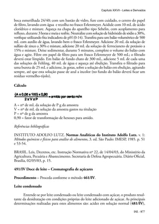 IAL - 877
boca esmerilhada 24/40; com um bastão de vidro, fure com cuidado, o centro do papel
de filtro, lavando com água e recolha no frasco Erlenmeyer. Acidule com 10 mL de ácido
clorídrico e misture. Aqueça na chapa do aparelho tipo Sebelin, com acoplamento para
refluxo, durante 3horasemeiaeresfrie.Neutralizecomsoluçãodehidróxidodesódioa30%,
verifique utilizando fita indicadora de pH (0-14).Transfira para um balão volumétrico de 500
mL com auxílio de água, lavando bem o frasco Erlenmeyer. Adicione 20 mL da solução de
sulfato de zinco a 30% e misture, adicione 20 mL da solução de ferrocianeto de potássio a
15% e misture. Deixe sedimentar, durante 5 minutos, complete o volume do balão com
água e agite. Filtre em papel de filtro para um frasco Erlenmeyer de 500 mL; o filtrado
deverá estar límpido. Em balão de fundo chato de 300 mL, adicione 5 mL de cada uma
das soluções de Fehling, 40 mL de água e aqueça até ebulição. Transfira o filtrado para
uma bureta de 25 mL e adicione, às gotas, sobre a solução do balão em ebulição, agitando
sempre, até que esta solução passe de azul a incolor (no fundo do balão deverá ficar um
resíduo vermelho-tijolo).
Cálculo
A = nº de mL da solução de P g da amostra
V = nº de mL da solução da amostra gastos na titulação
P = nº de g da amostra
0,90 = fator de transformação de hexoses para amido.
Referências bibliográficas
INSTITUTO ADOLFO LUTZ. Normas Analíticas do Instituto Adolfo Lutz. v. 1:
Métodos químicos e físicos para análise de alimentos, 3. ed. São Paulo: IMESP, 1985. p. 51
e 53-54.
BRASIL. Leis, Decretos, etc. Instrução Normativa nº 22, de 14/04/03, do Ministério da
Agricultura, Pecuária e Abastecimento. Secretaria de Defesa Agropecuária. Diário Oficial,
Brasilia, 02/05/03, p. 15.
491/IV Doce de leite – Cromatografia de açúcares
Procedimento – Proceda conforme o método 461/IV.
Leite condensado
Entende-se por leite condensado ou leite condensado com açúcar, o produto resul-
tante da desidratação em condições próprias do leite adicionado de açúcar. As principais
determinações realizadas para estes alimentos são: acidez em solução normal (481/IV),
Capítulo XXVII - Leites e Derivados
 