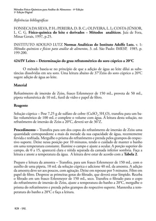 Métodos Físico-Químicos para Análise de Alimentos - 4ª Edição
1ª Edição Digital
828 - IAL
Referências bibliográficas
FONSECA DA SILVA, P. H.; PEREIRA, D. B. C.; OLIVEIRA, L. L; COSTA-JÚNIOR,
L. C. G. Físico-química do leite e derivados – Métodos analíticos. Juiz de Fora,
Minas Gerais, 1997, p.25.
INSTITUTO ADOLFO LUTZ Normas Analíticas do Instituto Adolfo Lutz. v. 1:
Métodos químicos e físicos para análise de alimentos, 3. ed. São Paulo: IMESP, 1985, p.
199-200.
424/IV Leites – Determinação do grau refratométrico do soro cúprico a 20°C
O método baseia-se no princípio de que a adição de água ao leite dilui as subs-
tâncias dissolvidas em seu soro. Uma leitura abaixo de 37°Zeiss do soro cúprico a 20°C
sugere adição de água ao leite.
Material
Refratômetro de imersão de Zeiss, frasco Erlenmeyer de 150 mL, proveta de 50 mL,
pipeta volumétrica de 10 mL, funil de vidro e papel de filtro.
Reagente
Solução cúprica – Pese 7,25 g de sulfato de cobre (CuSO4
.5H2
O), transfira para um ba-
lão volumétrico de 100 mL e complete o volume com água. A leitura desta solução, no
refratômetro de imersão de Zeiss a 20°C, deverá ser de 36°Z.
Procedimento – Transfira para um dos copos do refratômetro de imersão de Zeiss uma
quantidade correspondente a mais da metade da sua capacidade de água, recentemente
fervida e resfriada. Mergulhe o prisma do refratômetro e prenda pelos grampos do respec-
tivo suporte. Deixe nessa posição por 10 minutos, tendo o cuidado de manter o banho
em uma temperatura constante. Ilumine o campo e ajuste a ocular. A porção superior do
campo, de 0 a 15, aparecerá clara e nítida separada da camada inferior sombria. Faça a
leitura e anote a temperatura da água. A leitura deve estar de acordo com a Tabela 2.
Preparo e leitura da amostra – Transfira, para um frasco Erlenmeyer de 150 mL, com o
auxílio de uma pipeta, 10 mL da solução cúprica e adicione 40 mL da amostra. A adição
da amostra deve ser aos poucos, com agitação. Deixe em repouso por 5 minutos. Filtre em
papel de filtro. Despreze as primeiras gotas do filtrado, que deverá estar límpido. Receba
o filtrado em um frasco Erlenmeyer de 150 mL, seco. Transfira o filtrado para o copo
do refratômetro de imersão de Zeiss, ajuste a temperatura do banho a 20°C, mergulhe o
prisma do refratômetro e prenda pelos grampos do respectivo suporte. Mantenha a tem-
peratura do banho a 20°C e faça a leitura.
 