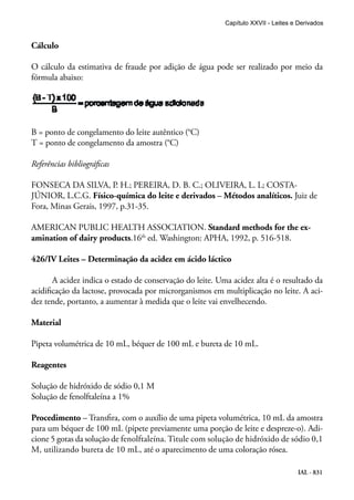 IAL - 831
Cálculo
O cálculo da estimativa de fraude por adição de água pode ser realizado por meio da
fórmula abaixo:
B = ponto de congelamento do leite autêntico (°C)
T = ponto de congelamento da amostra (°C)
Referências bibliográficas
FONSECA DA SILVA, P. H.; PEREIRA, D. B. C.; OLIVEIRA, L. L; COSTA-
JÚNIOR, L.C.G. Físico-química do leite e derivados – Métodos analíticos. Juiz de
Fora, Minas Gerais, 1997, p.31-35.
AMERICAN PUBLIC HEALTH ASSOCIATION. Standard methods for the ex-
amination of dairy products.16th
ed. Washington: APHA, 1992, p. 516-518.
426/IV Leites – Determinação da acidez em ácido láctico
A acidez indica o estado de conservação do leite. Uma acidez alta é o resultado da
acidificação da lactose, provocada por microrganismos em multiplicação no leite. A aci-
dez tende, portanto, a aumentar à medida que o leite vai envelhecendo.
Material
Pipeta volumétrica de 10 mL, béquer de 100 mL e bureta de 10 mL.
Reagentes
Solução de hidróxido de sódio 0,1 M
Solução de fenolftaleína a 1%
Procedimento – Transfira, com o auxílio de uma pipeta volumétrica, 10 mL da amostra
para um béquer de 100 mL (pipete previamente uma porção de leite e despreze-o). Adi-
cione 5 gotas da solução de fenolftaleína. Titule com solução de hidróxido de sódio 0,1
M, utilizando bureta de 10 mL, até o aparecimento de uma coloração rósea.
Capítulo XXVII - Leites e Derivados
 