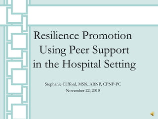 Resilience Promotion
Using Peer Support
in the Hospital Setting
Stephanie Clifford, MSN, ARNP, CPNP-PC
November 22, 2010
 