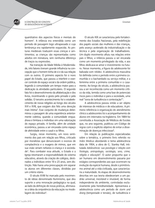 Adolescência & Saúde
48
volume 7  nº 3  julho 2010
quantitativo dos aspectos físicos e mentais do
homem3
. A infância era entendida como um
período de passagem logo ultrapassado e cuja
lembrança era rapidamente esquecida. As pin-
turas medievais traduzem essas crenças e sen-
timentos; as crianças são representadas como
adultos em miniatura, sem nenhuma diferença
de traços ou expressões.
Na transição da Idade Média à Modernida-
de, três fatores tiveram grande inﬂuência na con-
cepção que o homem tinha de si e da sua relação
com os outros. O primeiro aspecto foi o novo
papel do Estado, que passou a interferir e exer-
cer controle do espaço social e da ordem pública,
legando à comunidade um tempo maior para a
dedicação às atividades particulares. O segundo
fato foi o desenvolvimento da alfabetização e dos
livros, incentivando o gosto pelo privado e pela
solidão. O terceiro acontecimento foi o estabele-
cimento de novas religiões ao longo dos séculos
XVI e XVII, que exigiam dos ﬁéis uma devoção
mais íntima4
. Esse conjunto de mudanças deter-
minou a passagem de uma experiência anterior-
mente coletiva, quando a comunidade enqua-
drava e limitava o indivíduo em uma valorização
do espaço privado. A família, além de unidade
econômica, passou a ser encarada como espaço
de afetividade entre o casal e os ﬁlhos.
Surgiu, nesse momento, um novo senti-
mento dos pais em relação aos ﬁlhos, criticado
por moralistas que denunciavam o excesso de
complacência e o exagero de mimos, que em
sua visão seriam nefastos à criança e à socieda-
de5
. Para combater essa atitude, o Estado e a
Igreja retomaram a responsabilidade do sistema
educativo, através da criação de colégios, desti-
nados a indivíduos entre 10 e 25 anos, sem dis-
tinção. Não havia uma preocupação em separar
os alunos em diferentes classes, divididas por
um critério etário.
O século XVIII foi marcado pelo movimen-
to de ideias denominado Iluminismo, que deu
suporte a uma renovação pedagógica na qual,
ao lado da deﬁnição de novas práticas, aﬁrmava-
se a ideia da onipotência da educação na mode-
lagem do indivíduo6
.
O século XIX se caracterizou pelo fortaleci-
mento dos Estados Nacionais, pela redeﬁnição
dos papéis sociais das mulheres e das crianças,
pelo avanço acelerado da industrialização e da
técnica e pela organização de trabalhadores.
Um duplo movimento aﬂuiu nas relações entre
pais e ﬁlhos; a infância passou a ser encarada
como um momento privilegiado da vida, e aos
ﬁlhos dedicava-se amor e investimento no futu-
ro. Nesse momento, a ﬁgura do adolescente foi
balizada com nitidez. A adolescência masculina
foi deﬁnida como o período entre a primeira co-
munhão e o bacharelado ou serviço militar, e a
feminina entre a primeira comunhão e o casa-
mento. Ao longo do século, a adolescência pas-
sou a ser reconhecida como um momento críti-
co da vida, temida como uma fase de potenciais
riscos para o indivíduo e para a sociedade, uma
real “zona de turbulência e contestação”7
.
A adolescência passou então a ser objeto
de interesse de médicos e de educadores. A pri-
meira referência à organização do atendimento
clínico a adolescentes foi o acompanhamento de
alunos em internatos na Inglaterra. Em 1884 foi
constituída a Associação de Médicos de Escolas
que, no ano seguinte, publicou um Código de
regras com o explícito objetivo de evitar a disse-
minação de doenças infecciosas8
.
Em relação às publicações especializadas
sobre a temática, o primeiro livro referido no
Index Medicus abordando o tema adolescência
data de 1904, a obra de G. Stanley Hall, inti-
tulada Adolescência: sua psicologia e relação com
ﬁsiologia, antropologia, sociologia, sexo, crime,
religião e educação9
. O autor propunha que o
ser humano em desenvolvimento passaria por
estágios correspondentes aos que ocorreram na
evolução da espécie humana, desde o primitivis-
mo animal até a vida civilizada, que caracteriza-
ria a maturidade. As etapas de desenvolvimento
descritas em sua teoria obedeceriam a um pa-
drão universal, inevitável e imutável, de forma
independente do ambiente, controladas exclu-
sivamente pela hereditariedade. Apresentava a
adolescência como um período de sturm und
drang (tempestade e tensão), de turbulência e
A CONSTRUÇÃO DO CONCEITO
DE ADOLESCÊNCIA NO OCIDENTE
Grossman
adoles & saude 3 - 2010 FINAL.indd 48 13/9/2010 11:56:17
 