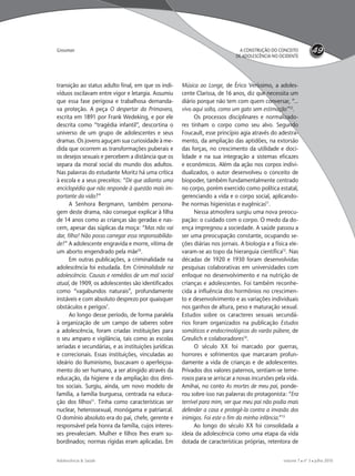 volume 7  nº 3  julho 2010Adolescência & Saúde
49A CONSTRUÇÃO DO CONCEITO
DE ADOLESCÊNCIA NO OCIDENTE
Grossman
transição ao status adulto ﬁnal, em que os indi-
víduos oscilavam entre vigor e letargia. Assumiu
que essa fase perigosa e trabalhosa demanda-
va proteção. A peça O despertar da Primavera,
escrita em 1891 por Frank Wedeking, e por ele
descrita como “tragédia infantil”, descortina o
universo de um grupo de adolescentes e seus
dramas. Os jovens aguçam sua curiosidade à me-
dida que ocorrem as transformações puberais e
os desejos sexuais e percebem a distância que os
separa da moral social do mundo dos adultos.
Nas palavras do estudante Moritz há uma crítica
à escola e a seus preceitos: “De que adianta uma
enciclopédia que não responde à questão mais im-
portante da vida?”
A Senhora Bergmann, também persona-
gem deste drama, não consegue explicar à ﬁlha
de 14 anos como as crianças são geradas e nas-
cem, apesar das súplicas da moça: “Mas não vai
dar, ﬁlha! Não posso carregar essa responsabilida-
de!” A adolescente engravida e morre, vítima de
um aborto engendrado pela mãe10
.
Em outras publicações, a criminalidade na
adolescência foi estudada. Em Criminalidade na
adolescência. Causas e remédios de um mal social
atual, de 1909, os adolescentes são identiﬁcados
como “vagabundos naturais”, profundamente
instáveis e com absoluto desprezo por quaisquer
obstáculos e perigos7
.
Ao longo desse período, de forma paralela
à organização de um campo de saberes sobre
a adolescência, foram criadas instituições para
o seu amparo e vigilância, tais como as escolas
seriadas e secundárias, e as instituições jurídicas
e correcionais. Essas instituições, vinculadas ao
ideário do Iluminismo, buscavam o aperfeiçoa-
mento do ser humano, a ser atingido através da
educação, da higiene e da ampliação dos direi-
tos sociais. Surgiu, ainda, um novo modelo de
família, a família burguesa, centrada na educa-
ção dos ﬁlhos11
. Tinha como características ser
nuclear, heterossexual, monógama e patriarcal.
O domínio absoluto era do pai, chefe, gerente e
responsável pela honra da família, cujos interes-
ses prevaleciam. Mulher e ﬁlhos lhes eram su-
bordinados; normas rígidas eram aplicadas. Em
Música ao Longe, de Érico Veríssimo, a adoles-
cente Clarissa, de 16 anos, diz que necessita um
diário porque não tem com quem conversar, “...
vivo aqui solta, como um gato sem estimação”12
.
Os processos disciplinares e normalizado-
res tinham o corpo como seu alvo. Segundo
Foucault, esse princípio agia através do adestra-
mento, da ampliação das aptidões, na extorsão
das forças, no crescimento da utilidade e doci-
lidade e na sua integração a sistemas eﬁcazes
e econômicos. Além da ação nos corpos indivi-
dualizados, o autor desenvolveu o conceito de
biopoder, também fundamentalmente centrado
no corpo, porém exercido como política estatal,
gerenciando a vida e o corpo social, aplicando-
lhe normas higienistas e eugênicas11
.
Nessa atmosfera surgiu uma nova preocu-
pação: o cuidado com o corpo. O medo da do-
ença impregnou a sociedade. A saúde passou a
ser uma preocupação constante, ocupando se-
ções diárias nos jornais. A biologia e a física ele-
varam-se ao topo da hierarquia cientíﬁca13
. Nas
décadas de 1920 e 1930 foram desenvolvidas
pesquisas colaborativas em universidades com
enfoque no desenvolvimento e na nutrição de
crianças e adolescentes. Foi também reconhe-
cida a inﬂuência dos hormônios no crescimen-
to e desenvolvimento e as variações individuais
nos ganhos de altura, peso e maturação sexual.
Estudos sobre os caracteres sexuais secundá-
rios foram organizados na publicação Estudos
somáticos e endocrinológicos do varão púbere, de
Greulich e colaboradores14
.
O século XX foi marcado por guerras,
horrores e sofrimentos que marcaram profun-
damente a vida de crianças e de adolescentes.
Privados dos valores paternos, sentiam-se teme-
rosos para se arriscar a novas incursões pela vida.
Amihai, no conto As mortes de meu pai, ponde-
rou sobre isso nas palavras do protagonista: “Era
terrível para mim, ver que meu pai não podia mais
defender a casa e protegê-la contra a invasão dos
inimigos. Foi este o ﬁm da minha infância.”15
Ao longo do século XX foi consolidada a
ideia da adolescência como uma etapa da vida
dotada de características próprias, retentora de
adoles & saude 3 - 2010 FINAL.indd 49 13/9/2010 11:56:18
 