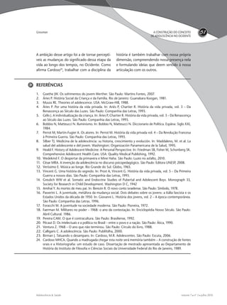 volume 7  nº 3  julho 2010Adolescência & Saúde
51A CONSTRUÇÃO DO CONCEITO
DE ADOLESCÊNCIA NO OCIDENTE
Grossman
A ambição desse artigo foi a de tornar perceptí-
veis as mudanças do signiﬁcado dessa etapa da
vida ao longo dos tempos, no Ocidente. Como
aﬁrma Cardoso24
, trabalhar com a disciplina da
história é também trabalhar com nossa própria
dimensão, compreendendo nossa presença nela
e formulando ideias que deem sentido à nossa
articulação com os outros.
REFERÊNCIAS
1. Goethe JW. Os sofrimentos do jovem Werther. São Paulo: Martins Fontes, 2007.
2. Áries P. História Social da Criança e da Família. Rio de Janeiro: Guanabara Koogan, 1981.
3. Muuss RE. Theories of adolescence. USA: McGraw-Hill, 1988.
4. Áries P. Por uma história da vida privada. In: Ariés P, Chartier R. História da vida privada, vol. 3 – Da
Renascença ao Século das Luzes. São Paulo: Companhia das Letras, 1993.
5. Gélis J. A individualização da criança. In: Áries P, Chartier R. História da vida privada, vol. 3 – Da Renascença
ao Século das Luzes. São Paulo: Companhia das Letras, 1993.
6. Bobbio N, Matteucci N. Iluminismo. In: Bobbio N, Matteucci N. Diccionario de Política. Espãna: Siglo XXI,
1984.
7. Perrot M, Martin-Fugier A. Os atores. In: Perrot M. História da vida privada vol. 4 – Da Revolução Francesa
à Primeira Guerra. São Paulo: Companhia das Letras, 1993.
8. Silber TJ. Medicina de la adolescência: su historia, crescimiento y evolución. In: Maddaleno, M. et al. La
salud del adolescente e del jovem. Washington: Organización Panamericana de la Salud, 1995.
9. Heald F. History of Adolescent Medicine: A Personal Perspective. In: Friedman SB, Fisher M, Schonberg SK.
Comprehensive Adolescent Health Care. USA: Quality Medical Publishing, 1992.
10. Wedekind F. O despertar da primavera e Mine Haha. São Paulo: Luzes no asfalto, 2010.
11. César MRA. A invenção da adolescência no discurso psicopedagógico. São Paulo: Editora UNESP, 2008.
12. Veríssimo E. Música ao longe. Rio Grande do Sul: Globo, 1965.
13. Vincent G. Uma história do segredo. In: Prost A, Vincent G. História da vida privada, vol. 5 – Da Primeira
Guerra a nossos dias. São Paulo: Companhia das Letras, 1993.
14. Greulich WW et al. Somatic and Endocrine Studies of Pubertal and Adolescent Boys. Monograph 33,
Society for Research in Child Development. Washington D C, 1942
15. Amihai Y. As mortes de meu pai. In: Berezin R. O novo conto israelense. São Paulo: Símbolo, 1978.
16. Passerini L. A juventude, metáfora da mudança social. Dois debates sobre os jovens: a Itália fascista e os
Estados Unidos da década de 1950. In: Giovanni L. História dos jovens, vol. 2 – A época contemporânea.
São Paulo: Companhia das Letras. 1996.
17. Foracchi M. A juventude na sociedade moderna. São Paulo: Pioneira, 1972.
18. Faerman M. Militares no poder – 1968: o ano da contestação. In: Enciclopédia Nosso Século. São Paulo:
Abril Cultural. 1986.
19. Pereira CAM. O que é contracultura. São Paulo: Brasiliense, 1992.
20. Pécaut D. Os intelectuais e a política no Brasil – entre o povo e a nação. São Paulo: Ática, 1990.
21. Ventura Z. 1968 – O ano que não terminou. São Paulo: Círculo do livro, 1988.
22. Calligaris C. A adolescência. São Paulo: Publifolha, 2000.
23. Birman J. Tatuando o desamparo. In: Cardoso, M.R. Adolescentes. São Paulo: Escuta, 2006.
24. Cardoso MHCA. Quando a madrugada chegar esta noite será memória também – A construção de fontes
orais e a Historiograﬁa: um estudo de caso. Dissertação de mestrado apresentada ao Departamento de
História do Instituto de Filosoﬁa e Ciências Sociais da Universidade Federal do Rio de Janeiro, 1989.
adoles & saude 3 - 2010 FINAL.indd 51 13/9/2010 11:56:19
 